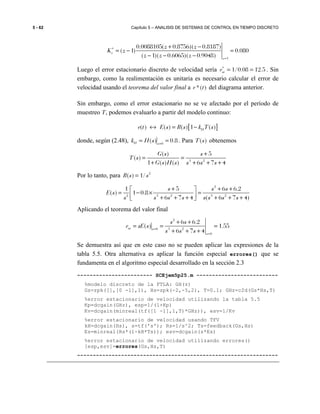 5 - 62 Capítulo 5 – ANALISIS DE SISTEMAS DE CONTROL EN TIEMPO DISCRETO
1
0.0088105( 0.8756)( 0.8187)
( 1) 0.080
( 1)( 0.6065)( 0.9048)
v
z
z z
K z
z z z
∗
=
+ −
= − =
− − −
Luego el error estacionario discreto de velocidad sería 1/0.08 12.5sve∗
= = . Sin
embargo, como la realimentación es unitaria es necesario calcular el error de
velocidad usando el teorema del valor final a *( )e t del diagrama anterior.
Sin embargo, como el error estacionario no se ve afectado por el período de
muestreo T, podemos evaluarlo a partir del modelo continuo:
[ ]( ) ( ) ( ) 1 ( )He t E s R s k T s↔ = −
donde, según (2.48), 0
( ) 0.8H s
k H s =
= = . Para ( )T s obtenemos
3 2
( ) 5
( )
1 ( ) ( ) 6 7 4
G s s
T s
G s H s s s s
+
= =
+ + + +
Por lo tanto, para 2
( ) 1/R s s=
2
2 3 2 3 2
1 5 6 6.2
( ) 1 0.8
6 7 4 ( 6 7 4)
s s s
E s
s s s s s s s s
+ + + 
= − × = + + + + + + 
Aplicando el teorema del valor final
2
3 20
0
6 6.2
( ) 1.55
6 7 4
sv s
s
s s
e sE s
s s s=
=
+ +
= = =
+ + +
Se demuestra así que en este caso no se pueden aplicar las expresiones de la
tabla 5.5. Otra alternativa es aplicar la función especial errores() que se
fundamenta en el algoritmo especial desarrollado en la sección 2.3
------------------------ SCEjem5p25.m --------------------------
%modelo discreto de la FTLA: GH(z)
Gs=zpk([],[0 -1],1), Hs=zpk(-2,-5,2), T=0.1; GHz=c2d(Gs*Hs,T)
%error estacionario de velocidad utilizando la tabla 5.5
Kp=dcgain(GHz), esp=1/(1+Kp)
Kv=dcgain(minreal(tf([1 -1],1,T)*GHz)), esv=1/Kv
%error estacionario de velocidad usando TFV
kH=dcgain(Hs), s=tf('s'); Rs=1/s^2; Ts=feedback(Gs,Hs)
Es=minreal(Rs*(1-kH*Ts)); esv=dcgain(s*Es)
%error estacionario de velocidad utilizando errores()
[esp,esv]=errores(Gs,Hs,T)
----------------------------------------------------------------
 