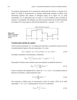 5 - 8 Capítulo 5 – ANALISIS DE SISTEMAS DE CONTROL EN TIEMPO DISCRETO
Una primera aproximación de la característica operacional del retensor se muestra en la
figura 5.9, donde la reconstrucción se consigue manteniendo constante el último valor
muestreado mientras dure abierto el interruptor lógico de la figura 5.8. La señal
reconstruida ɵ( )x t se aproximará más a la señal ( )x t en la medida en que el período de
muestreo T sea pequeño. Sin embargo, esto afecta la aproximación de la señal muestreada
de la figura 5.8, ya que exige un valor aún más pequeño de 0t para que *( ) ( )x t x kT≈ .
Transformada estrella de Laplace
Como la señal reconstruida ɵ( )x t es continua por intervalos, es necesario recurrir al uso de
la transformada de Laplace. Para esto expresamos ɵ( )x t como
ɵ( ) (0)[ ( ) ( )] ( )[ ( ) ( 2 )]x t x u t u t T x T u t T u t T= − − + − − − +⋯ (5.10)
Llevando la ecuación (5.10) al dominio-s, obtenemos
21
( ) (0) ( ) (2 )
sT
sT sTe
X s x x T e x T e
s
−
− −−
 = + + + ⋯
Expresando el término entre corchetes como una sumatoria, la salida del retensor es
0
1
( ) ( )
sT
ksT
k
e
X s x kT e
s
− ∞
−
=
−
= ∑ (5.11)
Como la sumatoria solo depende de los valores de *( ) ( )x t x kT= y al evaluarla resulta un
función en el dominio-s, puede expresarse como
0
*( ) ( ) ksT
k
X s x kT e
∞
−
=
∑≜ (5.12)
Esta expresión se define como la transformada estrella de Laplace (TEL) de la señal
muestreada *( ) ( )x t x nT= . Sustituyendo (5.12) en (5.11), obtenemos
1
( ) *( )
sT
e
X s X s
s
−
−
= (5.13)
Figura 5.9
Señal muestreada
como un tren de
pulsos.
 