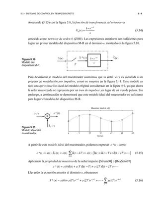 5.3 – SISTEMAS DE CONTROL EN TIEMPO DISCRETO 5 - 9
Asociando (5.13) con la figura 5.8, la función de transferencia del retensor es
0
1
( )
sT
e
G s
s
−
−
= (5.14)
conocido como retensor de orden-0 (ZOH). Las expresiones anteriores son suficientes para
lograr un primer modelo del dispositivo M-R en el dominio-s, mostrado en la figura 5.10.
Para desarrollar el modelo del muestreador asumimos que la señal ( )x t es sometida a un
proceso de modulación por impulsos, como se muestra en la figura 5.11. Este modelo es
solo una aproximación ideal del modelo original considerado en la figura 5.9, ya que ahora
la señal muestreada se representa por un tren de impulsos, en lugar de un tren de pulsos. Sin
embargo, a continuación se demostrará que este modelo ideal del muestreador es suficiente
para lograr el modelo del dispositivo M-R.
A partir de este modelo ideal del muestreador, podemos expresar *( )x t como
[ ]
0
*( ) ( ) ( ) ( ) ( ) ( ) ( ) ( ) ( 2 )T
k
x t x t t x t t kT x t t t T t T
∞
=
= ⋅δ = ⋅ δ − = ⋅ δ + δ − + δ − +∑ ⋯ (5.15)
Aplicando la propiedad de muestreo de la señal impulso [Strum00] o [ReySoto07]
*( ) (0) ( ) ( ) ( ) (2 ) ( 2 )x t x t x T t T x T t T= δ + δ − + δ − +⋯
Llevando la expresión anterior al dominio-s, obtenemos
2
0
*( ) (0) ( ) (2 ) ( )sT sT ksT
k
X s x x T e x T e x kT e
∞
− − −
=
= + + + = ∑⋯ (5.16)
*( )X s ( )X s1 sT
e
s
−
−( )X s
T
Figura 5.10
Modelo del
dispositivo M-R.
( )x t *( )x t
( )T tδ
X
Figura 5.11
Modelo ideal del
muestreador.
 