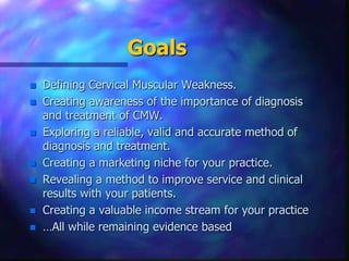 Goals Defining Cervical Muscular Weakness.Creating awareness of the importance of diagnosis and treatment of CMW.Exploring a reliable, valid andaccurate method of diagnosis and treatment.Creating a marketing niche for your practice.Revealing a method to improve service and clinical results with your patients.Creating a valuable income stream for your practice…All while remaining evidence based 