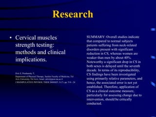 ResearchWhat Are You Doing About Muscle Weakness? Pt. 2: Cervical Spine	Cuthbert SC, 	DYNAMIC CHIRO 2009JUL1; 27(14)  The most significant of the anatomic structures providing stability to the cervical spine are the musculature and the firm bond between the bodies formed by the intervertebral discs.“ The role of the muscles becomes even more important to chiropractors because of their integral control of spinal dynamics. the evidence now shows with greater clarity than ever that inflammation or injury produces specifically identified inhibited muscles. Controlled clinical studies have shown that dysfunction and pain specifically in the cervical spine will produce inhibited muscles. These data indicate that the body's reaction to injury and pain is not increased muscular tension and stiffness; muscle inhibition is often more significant, as measured by several different methods of testing	Overall studies indicate that compared to normal subjects, patients suffering from neck-related disorders present with significant reduction in cervical strength