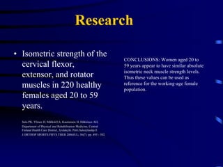 ResearchMaximal Isometric Strength of the Cervical Musculature in 100 Healthy Volunteers 	Jordan A, Mehlsen J, Bulow PM, Ostergaard K, Danneskiold-Samsoe B	SPINE 1999JUL1; 24(13)  pp. 1343 - 8	Conclusions:  Men and women demonstrate impressive levels of muscular strength in the flexors and extensors of the cervical spine and can maintain these values until the seventh decade of life.  Successful rehabilitation of the cervical musculature will require considerable resistance for sufficient stimulation of the cervical musculature. 