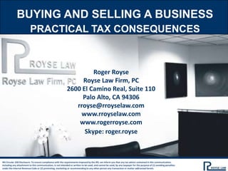 BUYING AND SELLING A BUSINESS Practical Tax Consequences Roger Royse Royse Law Firm, PC 2600 El Camino Real, Suite 110 Palo Alto, CA 94306 rroyse@rroyselaw.com www.rroyselaw.com www.rogerroyse.com Skype: roger.royse IRS Circular 230 Disclosure: To ensure compliance with the requirements imposed by the IRS, we inform you that any tax advice contained in this communication, including any attachment to this communication, is not intended or written to be used, and cannot be used, by any taxpayer for the purpose of (1) avoiding penalties under the Internal Revenue Code or (2) promoting, marketing or recommending to any other person any transaction or matter addressed herein. 