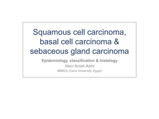 Squamous cell carcinoma, 
basal cell carcinoma & 
sebaceous gland carcinoma 
Epidemiology, classification & histology 
Noor Aniah Azmi 
MBBCh (Cairo University, Egypt) 
 