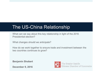 The US-China Relationship
What can we say about this key relationship in light of the 2016
Presidential election?
What changes should we anticipate?
How do we work together to ensure trade and investment between the
two countries continues to grow?
Benjamin Shobert
December 9, 2016
 