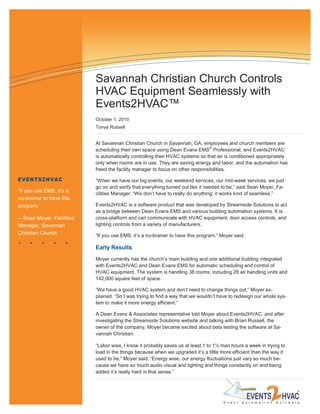Savannah Christian Church Controls
                          HVAC Equipment Seamlessly with
                          Events2HVAC™
                          October 1, 2010
                          Tonya Russell


                          At Savannah Christian Church in Savannah, GA, employees and church members are
                          scheduling their own space using Dean Evans EMS® Professional, and Events2HVAC
                          is automatically controlling their HVAC systems so that air is conditioned appropriately
                          only when rooms are in use. They are saving energy and labor, and the automation has
                          freed the facility manager to focus on other responsibilities.

EVENTS2HVAC               “When we have our big events, our weekend services, our mid-week services, we just
                          go on and verify that everything turned out like it needed to be,” said Sean Moyer, Fa-
“If you use EMS, it‟s a
                          cilities Manager. “We don‟t have to really do anything; it works kind of seamless.”
no-brainer to have this
program.”                 Events2HVAC is a software product that was developed by Streamside Solutions to act
                          as a bridge between Dean Evans EMS and various building automation systems. It is
—Sean Moyer, Facilities   cross-platform and can communicate with HVAC equipment, door access controls, and
Manager, Savannah         lighting controls from a variety of manufacturers.
Christian Church          “If you use EMS, it‟s a no-brainer to have this program,” Moyer said.

                          Early Results
                          Moyer currently has the church‟s main building and one additional building integrated
                          with Events2HVAC and Dean Evans EMS for automatic scheduling and control of
                          HVAC equipment. The system is handling 38 rooms, including 28 air handling units and
                          142,000 square feet of space.

                          “We have a good HVAC system and don‟t need to change things out.” Moyer ex-
                          plained. “So I was trying to find a way that we wouldn‟t have to redesign our whole sys-
                          tem to make it more energy efficient.”

                          A Dean Evans & Associates representative told Moyer about Events2HVAC, and after
                          investigating the Streamside Solutions website and talking with Brian Russell, the
                          owner of the company, Moyer became excited about beta testing the software at Sa-
                          vannah Christian.

                          “Labor wise, I know it probably saves us at least 1 to 1½ man hours a week in trying to
                          load in the things because when we upgraded it‟s a little more efficient than the way it
                          used to be,” Moyer said. “Energy wise, our energy fluctuations just vary so much be-
                          cause we have so much audio visual and lighting and things constantly on and being
                          added it‟s really hard in that sense.”
 