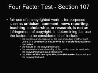 Four Factor Test - Section 107 fair use of a copyrighted work… for purposes such as  criticism ,  comment ,  news reporting ,  teaching ,  scholarship , or  research , is  not  an infringement of copyright. In determining fair use the factors to be considered shall include— the purpose and character of the use, including whether such use is of a  commercial nature or is for nonprofit educational purposes ;  the  nature  of the copyrighted work;  the  amoun t and substantiality of the portion used in relation to the copyrighted work as a whole; and  the  effect of the use upon the potential market  for or value of the copyrighted work.  