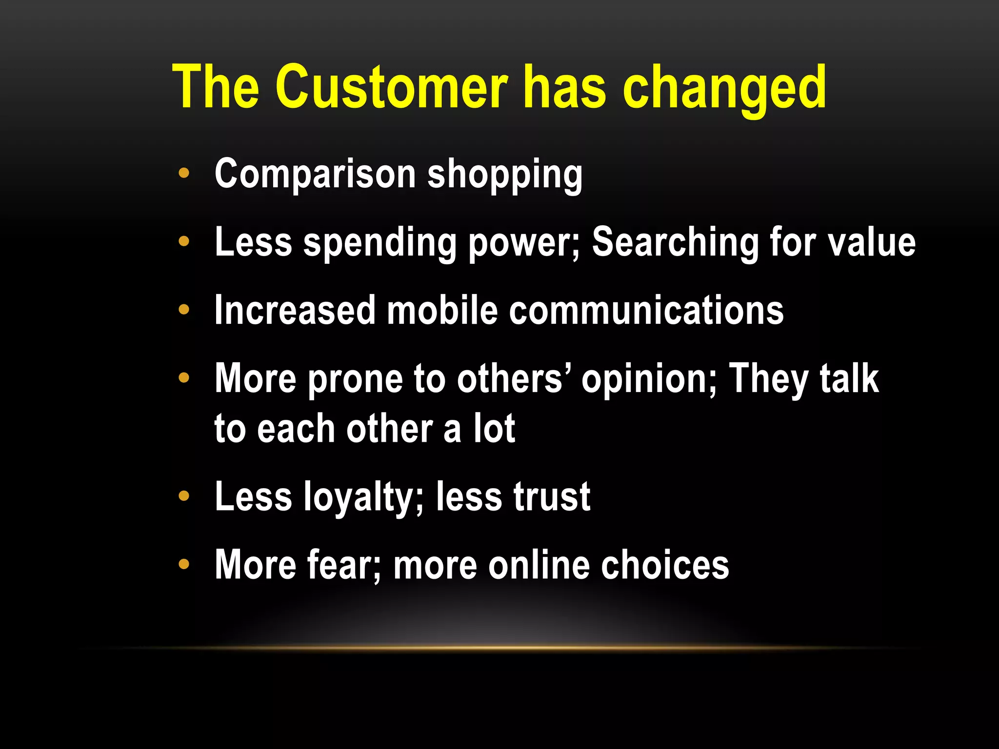 The Customer has changed
• Comparison shopping
• Less spending power; Searching for value
• Increased mobile communications
• More prone to others’ opinion; They talk
  to each other a lot
• Less loyalty; less trust
• More fear; more online choices
 