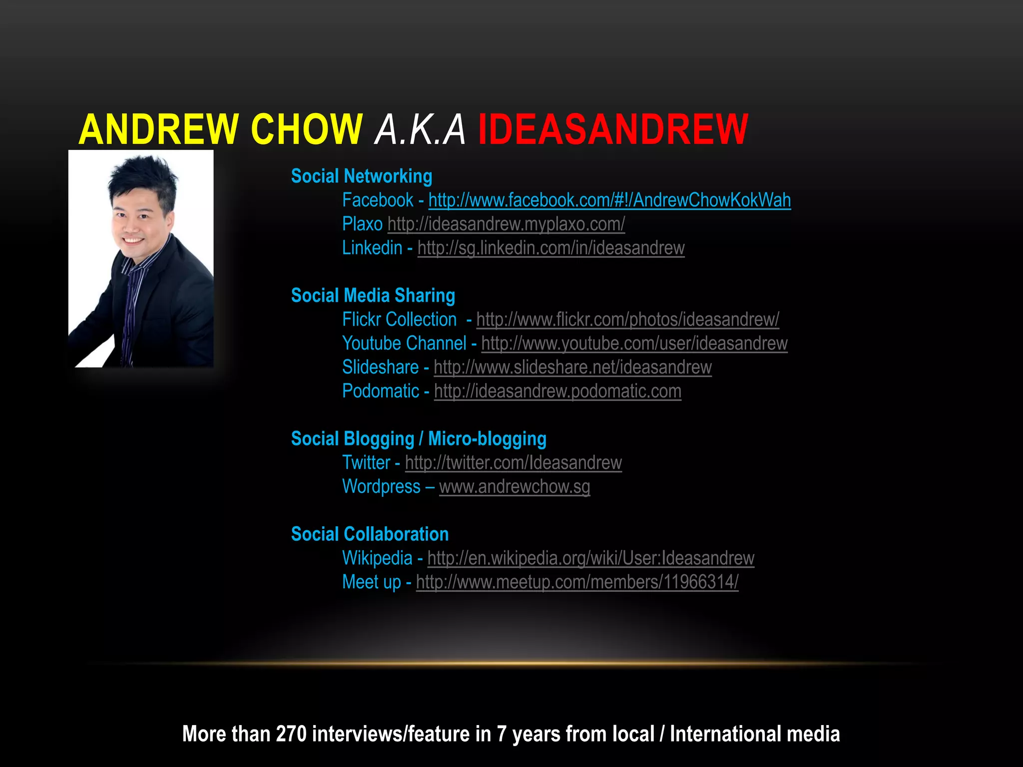 ANDREW CHOW A.K.A IDEASANDREW
                Social Networking
                       Facebook - http://www.facebook.com/#!/AndrewChowKokWah
                       Plaxo http://ideasandrew.myplaxo.com/
                       Linkedin - http://sg.linkedin.com/in/ideasandrew

                Social Media Sharing
                       Flickr Collection - http://www.flickr.com/photos/ideasandrew/
                       Youtube Channel - http://www.youtube.com/user/ideasandrew
                       Slideshare - http://www.slideshare.net/ideasandrew
                       Podomatic - http://ideasandrew.podomatic.com

                Social Blogging / Micro-blogging
                       Twitter - http://twitter.com/Ideasandrew
                       Wordpress – www.andrewchow.sg

                Social Collaboration
                       Wikipedia - http://en.wikipedia.org/wiki/User:Ideasandrew
                       Meet up - http://www.meetup.com/members/11966314/




    More than 270 interviews/feature in 7 years from local / International media
 