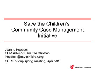 Save the Children’s  Community Case Management Initiative Jeanne Koepsell CCM Advisor,Save the Children [email_address] CORE Group spring meeting, April 2010   