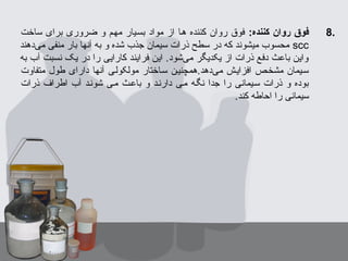 8.:‫کننده‬ ‫روان‬ ‫فوق‬‫ساخت‬ ‫برای‬ ‫ضروری‬ ‫و‬ ‫مهبم‬ ‫بسبیار‬ ‫مواد‬ ‫از‬ ‫هبا‬ ‫کننده‬ ‫روان‬ ‫فوق‬
scc‫یدهند‬‌‫د‬ ‫م‬ ‫منفی‬ ‫بار‬ ‫آنها‬ ‫به‬ ‫و‬ ‫شده‬ ‫جذب‬ ‫سیمان‬ ‫ذرات‬ ‫سطح‬ ‫در‬ ‫که‬ ‫میشوند‬ ‫محسوب‬
‫به‬ ‫آب‬ ‫نسبت‬ ‫یک‬ ‫در‬ ‫را‬ ‫کارایی‬ ‫فرایند‬ ‫این‬ .‫یشود‬‌‫د‬ ‫م‬ ‫یکدیگر‬ ‫از‬ ‫ذرات‬ ‫دفع‬ ‫باعث‬ ‫واین‬
‫متفاوت‬ ‫طول‬ ‫دارای‬ ‫آنها‬ ‫مولکولبی‬ ‫سباختار‬ ‫یدهد.همچنیبن‬‌‫د‬ ‫م‬ ‫افزایبش‬ ‫مشخبص‬ ‫سبیمان‬
‫ذرات‬ ‫اطراف‬ ‫آب‬ ‫شونبد‬ ‫مبی‬ ‫باعبث‬ ‫و‬ ‫دارنبد‬ ‫مبی‬ ‫نگبه‬ ‫جدا‬ ‫را‬ ‫سبیمانی‬ ‫ذرات‬ ‫و‬ ‫بوده‬
.‫کند‬ ‫احاطه‬ ‫را‬ ‫سیمانی‬
 