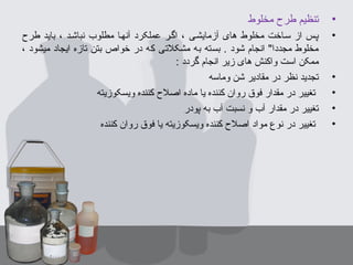 •‫مخلوط‬ ‫طرح‬ ‫تنظیم‬
•‫طرح‬ ‫باید‬ ، ‫نباشبد‬ ‫مطلوب‬ ‫آنهبا‬ ‫عملکرد‬ ‫اگبر‬ ، ‫آزمایشبی‬ ‫های‬ ‫مخلوط‬ ‫سباخت‬ ‫از‬ ‫پبس‬
، ‫میشود‬ ‫ایجاد‬ ‫تازه‬ ‫بتن‬ ‫خواص‬ ‫در‬ ‫که‬ ‫مشکلتی‬ ‫به‬ ‫بسته‬ . ‫شود‬ ‫انجام‬ "‫مجددا‬ ‫مخلوط‬
: ‫گردد‬ ‫انجام‬ ‫زیر‬ ‫های‬ ‫واکنش‬ ‫است‬ ‫ممکن‬
•‫وماسه‬ ‫شن‬ ‫مقادیر‬ ‫در‬ ‫نظر‬ ‫تجدید‬
•‫ویسکوزیته‬ ‫کننده‬ ‫اصلح‬ ‫ماده‬ ‫یا‬ ‫کننده‬ ‫روان‬ ‫فوق‬ ‫مقدار‬ ‫در‬ ‫تغییر‬
•‫پودر‬ ‫به‬ ‫آب‬ ‫نسبت‬ ‫و‬ ‫آب‬ ‫مقدار‬ ‫در‬ ‫تغییر‬
•‫کننده‬ ‫روان‬ ‫فوق‬ ‫یا‬ ‫ویسکوزیته‬ ‫کننده‬ ‫اصلح‬ ‫مواد‬ ‫نوع‬ ‫در‬ ‫تغییر‬
 