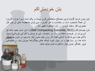 ‫خودمتراکم‬ ‫بتن‬
‫کاربرد‬ ‫موارد‬ ‫زیرا‬ ‫است‬ ‫یکم‬ ‫و‬ ‫بیست‬ ‫قرن‬ ‫ساختمانی‬ ‫مصالح‬ ‫ترین‬ ‫گزیده‬ ‫تردید‬ ‫بدون‬ ‫بتن‬
‫ا‬ ‫نامحدود‬ ‫ال‬ً ‫ن‬ ‫عم‬ ‫آن‬‫ست‬‫فاز‬ ‫)در‬ ‫آن‬ ‫های‬ ‫مشخصه‬ ‫توان‬ ‫می‬ ،‫کاربرد‬ ‫هر‬ ‫با‬ ‫متناسب‬ ‫و‬
‫داد‬ ‫تغییر‬ ‫بدلخواه‬ ‫را‬ (. . . ‫و‬ ‫شده‬ ‫سخت‬ ‫فاز‬ ،‫خمیری‬.
‫خودمتراکم‬ ‫بتن‬)Self Compacting Concrete, SCC(‫فن‬ ‫یک‬ ‫جدید‬ ‫نسل‬ ‫بتن‬ ‫یا‬
‫بسیار‬ (‫)روانی‬ ‫کارائی‬ ‫با‬ ‫بتن‬ ‫نوع‬ ‫این‬ .‫دنیاست‬ ‫در‬ ‫ساز‬ ‫و‬ ‫ساخت‬ ‫عرصه‬ ‫در‬ ‫نو‬ ‫آوری‬
‫جداشدگی‬ ‫بدون‬ ‫و‬ ‫ویبره‬ ‫به‬ ‫نیاز‬ ‫بدون‬ ‫خود‬ ‫وزن‬ ‫اثر‬ ‫تحت‬ ‫آسانی‬ ‫به‬ ‫تواند‬ ‫می‬ ‫خود‬ ‫بالی‬
‫مخلوطی‬ ‫و‬ .‫یابد‬ ‫جریان‬ ‫میلگردهها‬ ‫های‬ ‫شبکهه‬ ‫انبوه‬ ‫میان‬ ‫در‬ ‫و‬ ‫سهازهها‬ ‫در‬ ،‫هها‬ ‫دانهه‬
.‫نماید‬ ‫تولید‬ ‫شدن‬ ‫فشرده‬ ‫به‬ ‫نیاز‬ ‫،بدون‬ ‫،همگن‬ ‫توپر‬
 