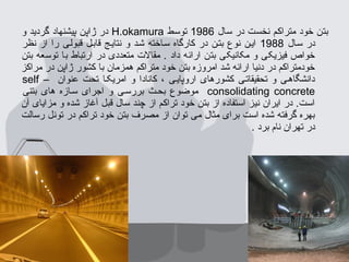 ‫سال‬ ‫در‬ ‫نخست‬ ‫متراکم‬ ‫خود‬ ‫بتن‬1986‫توسط‬H.okamura‫و‬ ‫گردید‬ ‫پیشنهاد‬ ‫ژاپن‬ ‫در‬
‫سسال‬ ‫در‬1988‫نظر‬ ‫از‬ ‫را‬ ‫قبولسی‬ ‫قابسل‬ ‫نتایسج‬ ‫و‬ ‫شسد‬ ‫سساخته‬ ‫کارگاه‬ ‫در‬ ‫بتسن‬ ‫نوع‬ ‫ایسن‬
‫بتن‬ ‫توسعه‬ ‫با‬ ‫ارتباط‬ ‫در‬ ‫متعددی‬ ‫مقال ت‬ . ‫داد‬ ‫ارائه‬ ‫بتن‬ ‫مکانیکی‬ ‫و‬ ‫فیزیکی‬ ‫خواص‬
‫مراکز‬ ‫در‬ ‫ژاپن‬ ‫کشور‬ ‫با‬ ‫همزمان‬ ‫متراکم‬ ‫خود‬ ‫بتن‬ ‫امروزه‬ ‫شد‬ ‫ارائه‬ ‫دنیا‬ ‫در‬ ‫خودمتراکم‬
‫عنوان‬ ‫تحت‬ ‫امریکسا‬ ‫و‬ ‫کانادا‬ ، ‫اروپایسی‬ ‫کشورهای‬ ‫تحقیقاتسی‬ ‫و‬ ‫دانشگاهسی‬self –
consolidating concrete‫بتنی‬ ‫های‬ ‫سسازه‬ ‫اجرای‬ ‫و‬ ‫بررسسی‬ ‫بحسث‬ ‫موضوع‬
‫آن‬ ‫مزایای‬ ‫و‬ ‫شده‬ ‫آغاز‬ ‫قبل‬ ‫سال‬ ‫چند‬ ‫از‬ ‫تراکم‬ ‫خود‬ ‫بتن‬ ‫از‬ ‫استفاده‬ ‫نیز‬ ‫ایران‬ ‫در‬ .‫است‬
‫رسالت‬ ‫تونل‬ ‫در‬ ‫تراکم‬ ‫خود‬ ‫بتن‬ ‫مصرف‬ ‫از‬ ‫توان‬ ‫می‬ ‫مثال‬ ‫برای‬ ‫است‬ ‫شده‬ ‫گرفته‬ ‫بهره‬
. ‫برد‬ ‫نام‬ ‫تهران‬ ‫در‬
 