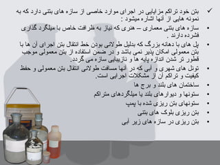 ‫به‬ ‫که‬ ‫دارد‬ ‫بتنی‬ ‫های‬ ‫سازه‬ ‫از‬ ‫خاصی‬ ‫موارد‬ ‫اجرای‬ ‫در‬ ‫مزایایی‬ ‫تراکم‬ ‫خود‬ ‫بتن‬
: ‫میشود‬ ‫اشاره‬ ‫آنها‬ ‫از‬ ‫هایی‬ ‫نمونه‬
•‫گذاری‬ ‫میلگرد‬ ‫با‬ ‫خاص‬ ‫ظرافت‬ ‫به‬ ‫نیاز‬ ‫که‬ ‫هنری‬ – ‫معماری‬ ‫بتنی‬ ‫های‬ ‫سازه‬
. ‫دارند‬ ‫فشرده‬
•‫با‬ ‫ها‬ ‫آن‬ ‫اجرای‬ ‫بتن‬ ‫انتقال‬ ‫خط‬ ‫بودن‬ ‫طولنی‬ ‫بدلیل‬ ‫که‬ ‫بزرگ‬ ‫دهانه‬ ‫با‬ ‫های‬ ‫پل‬
‫موجب‬ ‫معمولی‬ ‫بتن‬ ‫از‬ ‫استفاده‬ ‫ضمن‬ ‫در‬ ‫و‬ ‫باشد‬ ‫نمی‬ ‫پذیر‬ ‫امکان‬ ‫معمولی‬ ‫بتن‬
.‫گردد‬ ‫می‬ ‫سازه‬ ‫نازیبایی‬ ‫و‬ ‫ها‬ ‫پایه‬ ‫اندازه‬ ‫شدن‬ ‫تر‬ ‫قطور‬
•‫حفظ‬ ‫و‬ ‫معمولی‬ ‫بتن‬ ‫انتقال‬ ‫طولنی‬ ‫مسافت‬ ‫آنها‬ ‫در‬ ‫که‬ ‫آبی‬ ‫و‬ ‫شهری‬ ‫های‬ ‫تونل‬
.‫است‬ ‫اجرایی‬ ‫مشکل ت‬ ‫از‬ ‫آن‬ ‫تراکم‬ ‫و‬ ‫کیفیت‬
•‫ها‬ ‫برج‬ ‫و‬ ‫بلند‬ ‫های‬ ‫ساختمان‬
•‫متراکم‬ ‫میلگردهای‬ ‫یا‬ ‫بلند‬ ‫دیوارهای‬ ‫و‬ ‫ستونها‬
•‫پمپ‬ ‫با‬ ‫شده‬ ‫ریزی‬ ‫بتن‬ ‫ستونهای‬
•‫بتنی‬ ‫های‬ ‫بلوک‬ ‫ریزی‬ ‫بتن‬
•‫آبی‬ ‫زیر‬ ‫های‬ ‫سازه‬ ‫در‬ ‫ریزی‬ ‫بتن‬
 