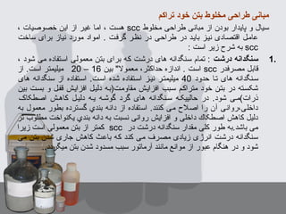 ‫تراکم‬ ‫خود‬ ‫بتن‬ ‫مخلوط‬ ‫طراحی‬ ‫مبانی‬
‫مخلوط‬ ‫طراحی‬ ‫مبانی‬ ‫از‬ ‫بودن‬ ‫پایدار‬ ‫و‬ ‫سیال‬scc، ‫خصوصیا ت‬ ‫این‬ ‫از‬ ‫غیر‬ ‫اما‬ ، ‫هست‬
‫ساخت‬ ‫برای‬ ‫نیاز‬ ‫مورد‬ ‫امواد‬ . ‫گرفست‬ ‫نظسر‬ ‫در‬ ‫طراحسی‬ ‫در‬ ‫بایسد‬ ‫نیسز‬ ‫اقتصسادی‬ ‫عامسل‬
scc: ‫است‬ ‫زیر‬ ‫شرح‬ ‫به‬
1.‫درشت‬ ‫سنگدانه‬، ‫شود‬ ‫می‬ ‫استفاده‬ ‫معمولی‬ ‫بتن‬ ‫برای‬ ‫که‬ ‫درشت‬ ‫های‬ ‫سنگدانه‬ ‫تمام‬ :
‫مصرفدر‬ ‫قابل‬scc‫بین‬ " ‫معمول‬ ،‫حداکثر‬ ‫اندازه‬ . ‫است‬16–20‫از‬ .‫است‬ ‫میلیمتر‬
‫حدود‬ ‫تسا‬ ‫های‬ ‫سسنگدانه‬40‫های‬ ‫سنگدانه‬ ‫از‬ ‫اسستفاده‬ .‫اسست‬ ‫شده‬ ‫اسستفاده‬ ‫نیسز‬ ‫میلیمتسر‬
‫بین‬ ‫بسست‬ ‫و‬ ‫قفسل‬ ‫افزایسش‬ ‫دلیسل‬ ‫مقاومست)بسه‬ ‫افزایسش‬ ‫سسبب‬ ‫متراکسم‬ ‫خود‬ ‫بتسن‬ ‫در‬ ‫شکسسته‬
‫اصطکاک‬ ‫کاهسش‬ ‫دلیسل‬ ‫یسه‬ ‫گوشسه‬ ‫گرد‬ ‫های‬ ‫سسنگدانه‬ ‫حالییکسه‬ ‫در‬ .‫شود‬ ‫ذرا ت(مسی‬
‫به‬ ‫معمول‬ ‫بطور‬ ‫گسترده‬ ‫بندي‬ ‫دانه‬ ‫از‬ ‫استفاده‬ .‫کنند‬ ‫می‬ ‫اصلح‬ ‫را‬ ‫آن‬ ‫داخلی،روانی‬
‫تر‬ ‫مطلوب‬ ‫یکنواخت‬ ‫بندي‬ ‫دانه‬ ‫به‬ ‫نسبت‬ ‫روانی‬ ‫افزایش‬ ‫و‬ ‫داخلی‬ ‫اصطکاك‬ ‫کاهش‬ ‫دلیل‬
‫در‬ ‫درشت‬ ‫سنگدانه‬ ‫مقدار‬ ‫کلی‬ ‫طور‬ ‫باشد.به‬ ‫می‬scc‫زیرا‬ ‫است‬ ‫معمولی‬ ‫بتن‬ ‫از‬ ‫کمتر‬
‫می‬ ‫بتن‬ ‫شدن‬ ‫جاری‬ ‫کاهش‬ ‫باعث‬ ‫که‬ ‫کند‬ ‫می‬ ‫مصرف‬ ‫زیادی‬ ‫انرژی‬ ‫درشت‬ ‫سنگدانه‬
..‫میگردد‬ ‫بتن‬ ‫شدن‬ ‫مسدود‬ ‫سبب‬ ‫آرماتور‬ ‫مانند‬ ‫موانع‬ ‫از‬ ‫عبور‬ ‫هنگام‬ ‫در‬ ‫و‬ ‫شود‬
 