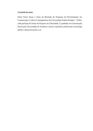 Currículo do autor

Paulo Victor Sousa é aluno de Mestrado do Programa de Pós-Graduação em
Comunicação e Cultura Contemporâneas da Universidade Federal da Bahia – UFBA,
onde participa do Grupo de Pesquisa em Cibercidade. É graduado em Comunicação
Social pela Universidade de Fortaleza e possui experiência profissional com design
gráfico e desenvolvimento web.
 