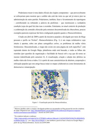 Poderíamos trazer à tona dados oficiais dos órgãos competentes – que provavelmente
se esforçariam para mostrar que o asfalto não está tão ruim ou que até já esteve pior na
administração de outro partido. Poderíamos, também, fazer o levantamento de reportagens
– corroborando ou refutando a palavra da prefeitura – que mostrassem a verdadeira
condição (seja ela qual for) das ruas e avenidas. Entretanto, no atual contexto de produção
e colaboração de conteúdo oferecido pela estrutura descentralizada da cibercultura, poucos
exemplos parecem expressar tão bem a indignação popular quanto o #buracosfortaleza.
      Criado em abril de 2009 a partir da iniciativa popular e divulgado por meio de blogs
pessoais e perfis no Twitter2, #buracosfortaleza (Fig. 1) é um mapa colaborativo cujo
intuito é apontar, sobre um plano cartográfico online, os problemas da malha viária
fortalezense. Descentralizado, o mapa não existe em uma página da web específica3: está
espraiado dentro do Google Maps, plataforma onde está baseado, e todas as falhas são
reunidas (por questões de organização e facilidade de busca) sob a tag que dá nome ao
mesmo (identificada pelo caractere #). A visualização, criação e edição dos defeitos na
malha viária são livres a todos. E é a partir de suas características de abertura, cooperação e
utilização popular que este artigo busca tratar os mapas colaborativos como ferramentas de
democracia e emancipação.




                           Figura 1 - Visualização parcial do #buracosfortaleza.


2
  Maiores detalhes sobre a criação e divulgação podem ser encontradas no blog pessoal de um dos criadores
do mapa: Disponível em< http://liberdadedigital.com.br/2009/05/04/colaboracao-blogueiros-mapeam-
trechos-com-buracos-em-fortaleza/>. Acesso em 20/07/2010.
3
 Os criadores indicam o endereço
<http://maps.google.com/maps/ms?ie=UTF8&hl=en&msa=0&msid=114434432094326506356.000468b42e
61d4606e18c&z=12 (ou <http://bit.ly/FHG05>), mas também é possível fazer a busca no Google Maps a
partir da tag #buracosfortaleza. Acesso em 26/09/2009.
 