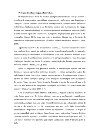 Problematizando os mapas colaborativos
        O mapa em questão é um dos diversos exemplos encontrados na web que atestam a
ocorrência de novas práticas cartográficas: o mapeamento colaborativo. Indo de encontro à
cartografia clássica, os mapas colaborativos são expoentes de outras formas de olhar sobre
os territórios. Tradicionalmente, o ato de mapear servia a uma racionalização do espaço,
segundo uma ordem institucional, no intuito de demarcar fronteiras entre países ou cidades
e ainda ter uma supervisão (supervidere) a propósito de propriedades particulares e das
populações (Bruno, 2010), tendo em vista as premissas básicas para a formação da
modernidade: empirismo, quantificação, divisão do tempo e conquista da natureza (Lemos,
2002).
        A partir do século XVIII e no decorrer do século XIX, o desenho do território urbano
visa a delinear áreas a partir de parâmetros sociais e econômicos buscando, por exemplo,
estabelecer relações causais entre os dados obtidos. Além disso, a criação de mapas só era
possível a partir de conhecimentos herméticos: “a cartografia-cadastro é uma tecnologia
privilegiada das diversas formas de governo e constituição dos Estados, regulando seus
processos internos” (Bruno, 2010, p. 160).
        Desde o surgimento dos primeiros modelos, a representação espacial em duas
dimensões sempre apresentou distorções inerentes à prática cartográfica. Além das
vicissitudes técnicas, é necessário ressaltar o caráter subjetivo de qualquer mapa: nenhum é
objetivo ou neutro, carregando consigo ideias arraigadas e convenções sobre a percepção
do mundo. Todos os mapas “distorsionan la distancia, la escala, la forma, el área, o la
dirección para presentar una imagen que satisfaga las necesidades de los fabricantes o los
usuarios” (Paraskevopoulou, 2008, p. 7).
        Com o advento dos mapas abertos à participação, o registro exclusivo do espaço, de
certa forma, esquiva-se de órgãos oficiais, empresas e profissionais especializados:
encontrando facilidade nas interfaces amigáveis e em ferramentas de anotação espacial
simplificadas, qualquer indivíduo leigo, possuindo um mínimo de conhecimento acerca da
internet e do próprio serviço de mapeamento em uso, pode (sob determinadas
circunstâncias e respeitando os limites técnicos do mecanismo) “reconstruir” os mapas de
seu país, sua cidade ou de seu bairro. Dessa forma, o saber cartográfico “passa ao domínio
comum e ordinário, seguindo a velocidade e diversidade do ritmo participativo da web 2.0,
visíveis nos inúmeros tipos de mapas que surgem a cada dia na Internet” (Bruno, 2010, p.
162).
 