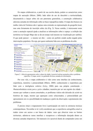 Os mapas colaborativos, a partir de sua escrita aberta, podem se caracterizar como
mapas de anexação (Mitew, 2008). Indo além do ato de descobrir a territorialidade,
documentá-la e lançar sobre ela um panorama generalista, a construção colaborativa
adiciona camadas de informação sobre as bases topográficas dadas. O mapa dos buracos na
malha viária de Fortaleza não é apenas uma extensão ou representação da geografia local,
mas uma ferramenta de inscrição sobre ela (Fig. 2). Nesse sentido, é interessante notar
como a anotação espacial ajuda a atualizar as informações sobre o espaço: a exibição dos
territórios no Google Maps não se dá em tempo real (mesmo na visualização por satélite).
O que pode parecer – e mesmo ser dito – como em perfeito estado acaba negado pelas
intervenções populares. Ou seja, por quem realmente lida com os problemas da urbe.




  Figura 2 - Além do apontamento sobre o plano da cidade, é possível realizar anotações sobre o problema
                específico. O mapa, assim, vai ganhando diversas camadas de informações.

      Por esse viés, o mapa colaborativo é tido como uma interface de conhecimento,
experiência, memória e potencialidade (Mitew, 2008): conhecimento e experiência por
lidar com a inteligência coletiva (Lévy, 2000) para sua própria constituição –
#buracosfortaleza existe para e pelos cidadãos; memória por ser um registro da cidade –
mesmo que venham a serem consertados, os problemas viários não deixarão de existir no
histórico do mapa, mesmo que apareçam como solucionados; e potencialidade por
apresentarem em si a possibilidade de mudanças a partir da observação e apontamento dos
problemas.
      É preciso situar o mapeamento livre à participação em meio às estruturas técnicas
contemporâneas. November et al. (s/d) consideram que a experiência cartográfica atual se
traduz como um acesso a um banco de dados: mais que observar rotas ou limites
territoriais, adentra-se numa interface e recupera-se a informação desejada dentre as
diversas camadas disponíveis. Tal manuseio só é possível diante do computador como um
 