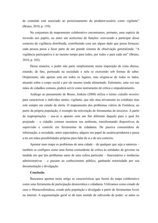 de conteúdo está associado ao posicionamento do produtor-usuário como vigilante”
(Bruno, 2010, p. 159).
      Na conjuntura de mapeamento colaborativo encontramos, portanto, uma espécie de
inversão nos papéis, ou antes um acréscimo de funções: convocado a participar desse
contexto de vigilância distribuída, contribuindo com um algum dado que possa fornecer,
cada pessoa passa a fazer parte de um grande sistema de observação generalizada: “A
vigilância participativa é ao mesmo tempo para todos, por todos e para cada um” (Bruno,
2010, p. 165).
      Dessa maneira, o poder não parte simplesmente numa imposição de cima abaixo,
estando, de fato, permeado na sociedade e nela se exercendo sob formas de saber.
Onipresente, não apenas está em todos os lugares, mas origina-se de todos os lados,
atuando sobre o corpo social e por ele mesmo sendo alimentado. Entretanto, uma vez nas
mãos de cidadãos comuns, poderá servir como instrumento de crítica e empoderamento.
      Análogo ao pensamento de Bruno, Jenkins (2008) utiliza o termo cidadão monitor
para caracterizar o indivíduo atento, vigilante, que não atua ativamente no cotidiano mas
está sempre em estado de alerta. O mapeamento dos problemas viários de Fortaleza, ao
partir da própria população, é exemplo da reinvenção de ferramentas de terceiros. A partir
de reapropriações – usa-se o aparato com um fim diferente daquele para o qual foi
projetado – o cidadão comum monitora seu ambiente, transformando dispositivos de
supervisão e controle em ferramentas de cidadania. De passiva consumidora de
informação, a sociedade, antes espectadora, adquire um papel de usuária-produtora e passa
a ter em mãos possibilidades próprias para falar de si e de seu contexto.
      Apontar num mapa os problemas de uma cidade – de qualquer que seja a natureza –
também se configura como uma forma contundente de crítica às entidades de governo na
medida em que tais problemas saem de uma esfera particular – funcionários e instâncias
administrativas – e passam ao conhecimento público, ganhando notoriedade por sua
documentação e divulgação.
      Conclusão
      Buscamos apontar neste artigo as características que fazem do mapa colaborativo
como uma ferramenta de participação democrática e cidadania. Utilizamos como estudo de
caso o #buracosfortaleza, criado pela população e divulgado a partir de ferramentas livres
na internet. A argumentação geral se dá num sentido de subversão de poder: se antes os
 