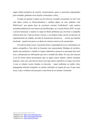 mapas tinham propósitos de controle, monitoramento, agora se encontram reapropriados
pela sociedade, ganhando novas funções contestação e crítica.
      O mapa em questão é apenas um dos diversos exemplos encontrados na web. Com
uma lógica similar ao #buracosfortaleza e também dignos de nota, podemos citar
WikiCrimes4, que aponta áreas de ocorrência criminal, FixMyStreet5, onde usuários
assinalam problemas de seus bairros (na Grã-Bretanha), ou o recente Eleitor 20106, no qual
é possível denunciar e reportar no mapa do Brasil problemas que envolvam a campanha
eleitoral deste ano. Cada um desses serviços, a seu próprio modo, auxilia no processo de
empoderamento do cidadão, servindo de instrumentos discursivos – mesmo que bastante
localizado – àqueles tem pouca voz diante de contextos massivos de comunicação.
      Em cada um destes casos, é necessário frisar a capacidade de anexar informações aos
planos cartográficos. Para além de buscarem uma representação fidedigna do território,
aqueles que produzem e mantêm os mapas colaborativos parecem se preocupar bem mais
com a sobreposição de informações que com a exatidão dos dados. Ou seja, não interessa
se há um bueiro aberto precisamente aqui ou alguns metros adiante: realizar anotações
espaciais, neste caso, não trata de alocar com rigor pontos específicos no mapa, mas trazer
à tona as relações sociais forjadas no dia-a-dia – sejam problemas na malha viária,
propagandas eleitorais irregulares ou assaltos realizados na esquina de casa. O que conta,
assim, é que o cotidiano encontra para si uma forma de ser narrado e localizado.




4
  Disponível em <http://www.wikicrimes.org>.
5
  Disponível em <http://www.fixmystreet.com>.
6
  Disponível em <http://eleitor2010.com>.
 