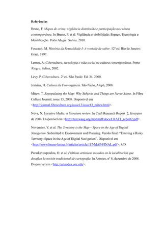 Referências

Bruno, F. Mapas de crime: vigilância distribuída e participação na cultura
contemporânea. In Bruno, F. et al. Vigilância e visibilidade: Espaço, Tecnologia e
Identificação. Porto Alegre: Sulina, 2010.

Foucault, M. História da Sexualidade I: A vontade de saber. 12ª ed. Rio de Janeiro:
Graal, 1997.

Lemos, A. Cibercultura, tecnologia e vida social na cultura contemporânea. Porto
Alegre: Sulina, 2002.

Lévy, P. Cibercultura. 2ª ed. São Paulo: Ed. 34, 2000.

Jenkins, H. Cultura da Convergência. São Paulo, Aleph, 2008.

Mitew, T. Repopulating the Map: Why Subjects and Things are Never Alone. In Fibre
Culture Journal, issue 13, 2008. Disponível em
<http://journal.fibreculture.org/issue13/issue13_mitew.html>.

Nova, N. Locative Media: a literature review. In Craft Research Report_2, fevereiro
de 2004. Disponível em <http://test.waag.org/mobstuff/docs/CRAFT_report2.pdf>.

November, V. et al. The Territory is the Map – Space in the Age of Digital
Navigation. Submitted to Environment and Planning. Versão final: “Entering a Risky
Territory: Space in the Age of Digital Navigation”. Disponível em
<http://www.bruno-latour.fr/articles/article/117-MAP-FINAL.pdf>. S/D.

Paraskevoupoulou, O. et al. Práticas artisticas basadas en la localización que
desafían la noción tradicional de cartografia. In Artnoes, nº 8, dezembro de 2008.
Disponível em <http://artnodes.uoc.edu>.
 