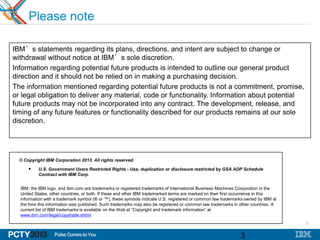 3
3
Please note
IBM’s statements regarding its plans, directions, and intent are subject to change or
withdrawal without notice at IBM’s sole discretion.
Information regarding potential future products is intended to outline our general product
direction and it should not be relied on in making a purchasing decision.
The information mentioned regarding potential future products is not a commitment, promise,
or legal obligation to deliver any material, code or functionality. Information about potential
future products may not be incorporated into any contract. The development, release, and
timing of any future features or functionality described for our products remains at our sole
discretion.
© Copyright IBM Corporation 2013. All rights reserved.
 U.S. Government Users Restricted Rights - Use, duplication or disclosure restricted by GSA ADP Schedule
Contract with IBM Corp.
IBM, the IBM logo, and ibm.com are trademarks or registered trademarks of International Business Machines Corporation in the
United States, other countries, or both. If these and other IBM trademarked terms are marked on their first occurrence in this
information with a trademark symbol (® or ™), these symbols indicate U.S. registered or common law trademarks owned by IBM at
the time this information was published. Such trademarks may also be registered or common law trademarks in other countries. A
current list of IBM trademarks is available on the Web at “Copyright and trademark information” at
www.ibm.com/legal/copytrade.shtml
 