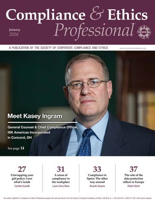 Compliance & Ethics
Professional
®
a publication of the society of corporate compliance and ethics www.corporatecompliance.org
January
2016
Meet Kasey Ingram
General Counsel  Chief Compliance Officer,
ISK Americas Incorporated
in Concord, OH
See page 14
37
The role of the
data protection
officer in Europe
Robert Bond
33
Compliance in
Spain: The other
way around
Ricardo Seoane
27
Unwrapping your
gift policy: Love
what’s inside
Cynthia Scavelli
31
A sense of
compliance in
the workplace
Laura Serra Nova
This article, published in Compliance  Ethics Professional, appears here with permission from the Society of Corporate Compliance  Ethics. Call SCCE at +1 952 933 4977 or 888 277 4977 with reprint requests.
 