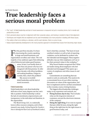 +1 952 933 4977 or 888 277 4977  www.corporatecompliance.org  65
ComplianceEthicsProfessional®
  January2016
by Frank Bucaro
F
or the past three decades, I’ve been
crisscrossing the country speaking
to large and small businesses and
organizations on ethics and values. The vast
majority of my audiences agree that embracing
ethical behavior just makes good business
sense. In fact, I can hardly think of
more than one person who has ever
disagreed with that premise. So after
three decades with ethical problems
still making headlines, I began to
wonder, then, what’s the problem?
My answer is twofold:
failed leadership and the lack of
moral awareness.
Failed leadership
Failed leadership is not about leadership
skill sets or how many degrees one has, one’s
title or position. Failed leadership is about
the lack of commitment, empowerment, and
transparency in the individual and therefore, in
the organization.
The Skout Group, LLC, is a nationally
known ethics resource company, and in their
research case study, Getting Beyond the Numbers:
How to Identify the Root Cause of Unethical Conduct,
here’s what they conclude, “The heart of most
unethical conduct, as well as lack of reporting
violations, can be attributed to workers who
feel alienated and disengaged. These negative
attitudes crop up when employees can’t see or
live their personal values in the workplace.”1
Why haven’t leaders recognized this? What
are leaders doing about employees who feel
alienated and disengaged? This opens up a
variety of compliance and ethics issues in and
of itself.
Commitments are something that one
needs to work on continually. This needs to be
a concentrated focus of your ethics training,
discussions on values of the organization, and
how to implement and live out that commitment
in the everyday course of doing business.
The biggest ethical leadership challenges
today, in my experience and research, are:
·· Doing business day-to-day. That includes
what are the long-term interests of
customers, not just the short-term interests
of the company;
·· Doing the right thing. If we were to expand
that just a little bit more, doing the right
thing at the right time for the right reason is
good business today; and
True leadership faces a
serious moral problem
»» The “cost” of failed leadership and lack of moral awareness is measured not just in monetary terms, but in morale and
productivity as well.
»» One’s personal values must be in alignment with their corporate values, and training is needed to help in that alignment.
»» Techniques and insights that are explained can be used immediately to be more proactive in dealing with these issues.
»» The reality is that to do nothing is a decision, and for each decision, there is a price to pay.
»» Values-based leadership development is the most proactive approach to forestall these issues from becoming major issues.
Bucaro
 