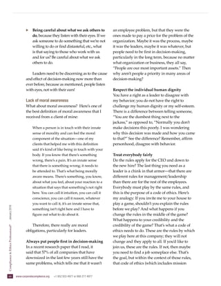 66   www.corporatecompliance.org  +1 952 933 4977 or 888 277 4977
ComplianceEthicsProfessional®
  January2016
·· Being careful about what we ask others to
do, because they listen with their eyes. If we
ask someone to do something that we’re not
willing to do or find distasteful, etc., what
is that saying to those who work with us
and for us? Be careful about what we ask
others to do.
Leaders need to be discerning as to the cause
and effect of decision-making now more than
ever before, because as mentioned, people listen
with eyes, not with their ears!
Lack of moral awareness
What about moral awareness? Here’s one of
the best definition of moral awareness that I
received from a client of mine:
When a person is in touch with their innate
sense of morality and can feel the moral
component of the situation—one of my
clients that helped me with this definition
said it’s kind of like being in touch with your
body. If you know that there’s something
wrong, there’s a pain. It’s an innate sense
that there is something wrong; it needs to
be attended to. That’s what being morally
aware means. There’s something, you know,
about what you feel, about your reaction to a
situation that says that something’s not right
here. You can call it intuition, you can call it
conscience, you can call it reason, whatever
you want to call it, it’s an innate sense that,
something isn’t right here and I have to
figure out what to do about it.
Therefore, there really are moral
obligations, particularly for leaders.
Always put people first in decision-making
In a recent research paper that I read, it
said that 57% of all companies that have
downsized in the last few years still have the
same problems, which tells me that it wasn’t
an employee problem, but that they were the
ones made to pay a price for the problem of the
organization. Maybe it was the process, maybe
it was the leaders, maybe it was whatever, but
people need to be first in decision-making,
particularly in the long term, because no matter
what organization or business, they all say,
“People are our most important assets.” Then
why aren’t people a priority in many areas of
decision-making?
Respect the individual human dignity
You have a right as a leader to disagree with
my behavior; you do not have the right to
challenge my human dignity or my self-esteem.
There is a difference between telling someone,
“You are the dumbest thing next to the
jackass,” as opposed to, “Normally you don’t
make decisions this poorly. I was wondering
why this decision was made and how you came
to that?” See the difference? Remember, affirm
personhood, disagree with behavior.
Treat everybody fairly
Do the rules apply for the CEO and down to
the new hire? The last thing you need as a
leader is a chink in that armor—that there are
different rules for management/leadership
than there are for the rest of the employees.
Everybody must play by the same rules, and
this is the purpose of a code of ethics. Here’s
my analogy: If you invite me to your house to
play a game, shouldn’t you explain the rules
before we play? And what happens if you
change the rules in the middle of the game?
What happens to your credibility and the
credibility of the game? That’s what a code of
ethics needs to do. These are the rules by which
we play here at this company; they will not
change and they apply to all. If you’d like to
join us, these are the rules. If not, then maybe
you need to find a job someplace else. That’s
the goal, but within the context of those rules,
that code of ethics (which includes mission
 