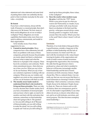 +1 952 933 4977 or 888 277 4977  www.corporatecompliance.org  67
ComplianceEthicsProfessional®
  January2016
statement and value statement and some kind
of putting these under one umbrella), the key
point is that everybody must play by the same
rules—everybody.
Be honest
If you have a short memory, always tell the
truth. If honesty is a moral principle, then don’t
chip away at it. Be honest. Yet, how many of
these moral obligations do we see in today’s
workplace? These obligations are innate
capabilities that leaders today more than ever
need to address, communicate, and model in
their organizations
To be morally aware, I have three
suggestions for you.
1.	 Commit to moral principles. Many
companies have value statements, but still
there are problems with many of those
companies, primarily because the principles
are nicely stated, but there’s a distinction
between what is stated and what the
behavior is of people in the company. There
has to be consistency and continuity. That’s
what commitment means—that what you
say is how you live. What you say is how
we do our business. What you say is how
our customers experience working with our
company. What you say, our vendors and
suppliers can count on also, unequivocally,
on how we do business with them as well.
2.	 The morally aware leader needs to
understand that there’s risk involved in
living out those principles. There are risks
in every decision that a leader makes, but if
you have a foundation of moral principles
and you know what is right, we need to be
sensitive and deal with the realization that
someone, somewhere on that leadership
chain isn’t going to like it. The question
is: Are you still willing to do it? Because
of those principles, are you still willing
to make the stand? Are you still willing
to speak out? And are you still willing to
stand up for those principles, those values,
in the workplace?
3.	 Have the resolve when needed, to pay
the price. I call this the “PTP” factor.
What is your price-to-pay for what you
want to do? Particularly as a leader, if you
can’t pay, you better walk away, because
there’s an absolute in life that’s just like
gravity—what goes around always comes
around, positive or negative. It all comes
around. Have the resolve. What’s your line
in the sand? Here’s where I stand. I will not
cross it.
Conclusion
Therefore, if we truly believe that good ethics
is good business, consider a large part of the
problem is failed leadership and the lack of
moral awareness. So what’s next? We can
start with the investment in the values-based
training for leaders of the organization and
work to instill a sense of moral awareness
throughout the organization, thus increasing
the odds that the gap between what is
professed as values and what is modeled in
behavior will become increasingly smaller.
Failed leadership and the lack of moral
awareness are both conscious choices. People
choose this. This is a rational choice. Can one
really say that one was not aware that there’s a
moral dimension to choosing? I doubt it. Failed
leadership—that’s certainly a conscious choice.
People choose to be dishonest. People choose
to cheat, etc. These are choices and as with
all choices, there are consequences, good or
evil. It is the leader’s responsibility to see what
others do not see, to discern what others may
not, and to act with fortitude, conviction, and
moral purpose. This then becomes exemplary
moral leadership. ✵
1.	Available at http://bit.ly/skoutgroup
Frank Bucaro (frank@frankbucaro.com, 630-483-2276) is President at
Frank C. Bucaro and Associates, Inc. in Bartlett, IL.
 