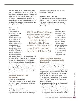 +1 952 933 4977 or 888 277 4977  www.corporatecompliance.org  75
Compliance&EthicsProfessional®
  April2016
on the Prohibition of Commercial Bribery,
PRC Criminal Law, and many other judicial
decisions and laws. Because each law’s scope
is to cover a certain aspect of corruption, a
specific compliance program needs to be
created especially for China that must cover
all the different laws that constitute the anti-
corruption rules of China.
Differences in
definitions
Anti-corruption
rules in the United
States are more
clearly defined than
in China as far as
the prohibition of
actions is concerned.
For instance, it is
stated by the FCPA
that giving gifts of
value or payments to
foreign officials, so
that their positions
can be used to secure a commercial contract
or bypass custom regulations, is prohibited.
On the other hand, anti-corruption laws
in China are not defined specifically. The
definition given is quite broad, because the
exchange of gifts is very common in China,
and a distinction between a gift and a
bribe with no expectations is quite tough to
make out.
Comparison between FCPA and
UK Bribery Act
Active and passive bribery
The UK Bribery Act prohibits active as well
as passive bribery, but the FCPA prohibits
only active bribery.
Bribery on a private level
The UK Bribery Act covers bribery even on
a private level, unlike the FCPA, although
such conduct may be prohibited by other
legislation in the U.S.
Bribery of foreign officials
To bribe a foreign official is considered an
offense by both the FCPA and the UK Bribery
Act. However, the FCPA defines a foreign
official in a broader manner than the UK
Bribery Act.
Intent
Under the FCPA,
one has to prove
that a person who
is trying to bribe
someone else is
doing so with a
“corrupt” intent.
This is not the case
in the UK Bribery
Act, where there
is no requirement
to prove an
improper intent.
What are the three top tests that a
compliance officer or an internal auditor
should follow?
The main reason to conduct substantive
testing is to detect red flag or potential
corruption violations. An internal audit
should not be treated as an investigation, but
as a process like any other process. If any red
flag or serious potential violation is detected,
protocol must be immediately put into place
for consultation. The following are some tests
that a compliance officer must follow for an
anti-corruption audit:
1.	 Risk assessment: The Audit/Compliance
Review should be based on an
organization’s risk assessment/fraud risk
assessment to concentrate on areas that face
elevated level of risks for bribery/corruption.
A compliance officer must test how effective
To bribe a foreign official
is considered an offense
by both the FCPA and
the UK Bribery Act.
However, the FCPA
defines a foreign official
in a broader manner
than the UK Bribery Act.
 