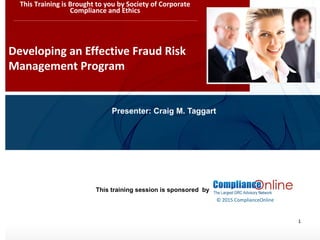 www.complianceonlie.com
©2010 Copyright
© 2015 ComplianceOnline
This training session is sponsored by
1
Developing an Effective Fraud Risk
Management Program
This Training is Brought to you by Society of Corporate
Compliance and Ethics
Presenter: Craig M. Taggart
 