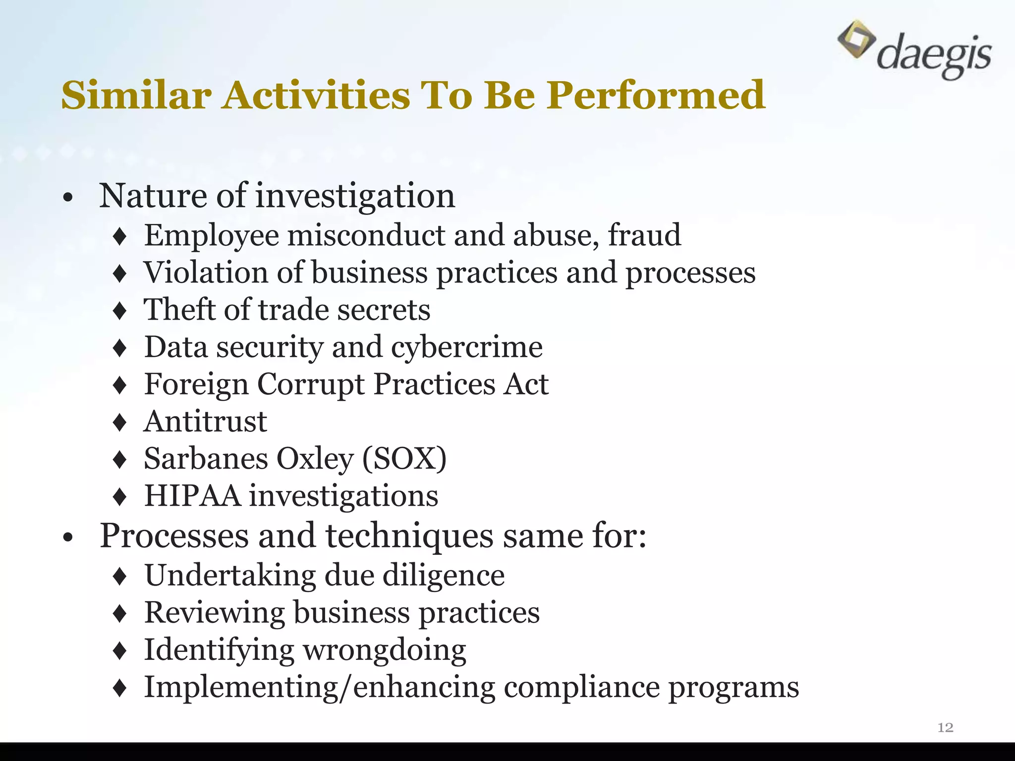 Similar Activities To Be Performed

• Nature of investigation
   ♦   Employee misconduct and abuse, fraud
   ♦   Violation of business practices and processes
   ♦   Theft of trade secrets
   ♦   Data security and cybercrime
   ♦   Foreign Corrupt Practices Act
   ♦   Antitrust
   ♦   Sarbanes Oxley (SOX)
   ♦   HIPAA investigations
• Processes and techniques same for:
   ♦   Undertaking due diligence
   ♦   Reviewing business practices
   ♦   Identifying wrongdoing
   ♦   Implementing/enhancing compliance programs
                                                       12
 