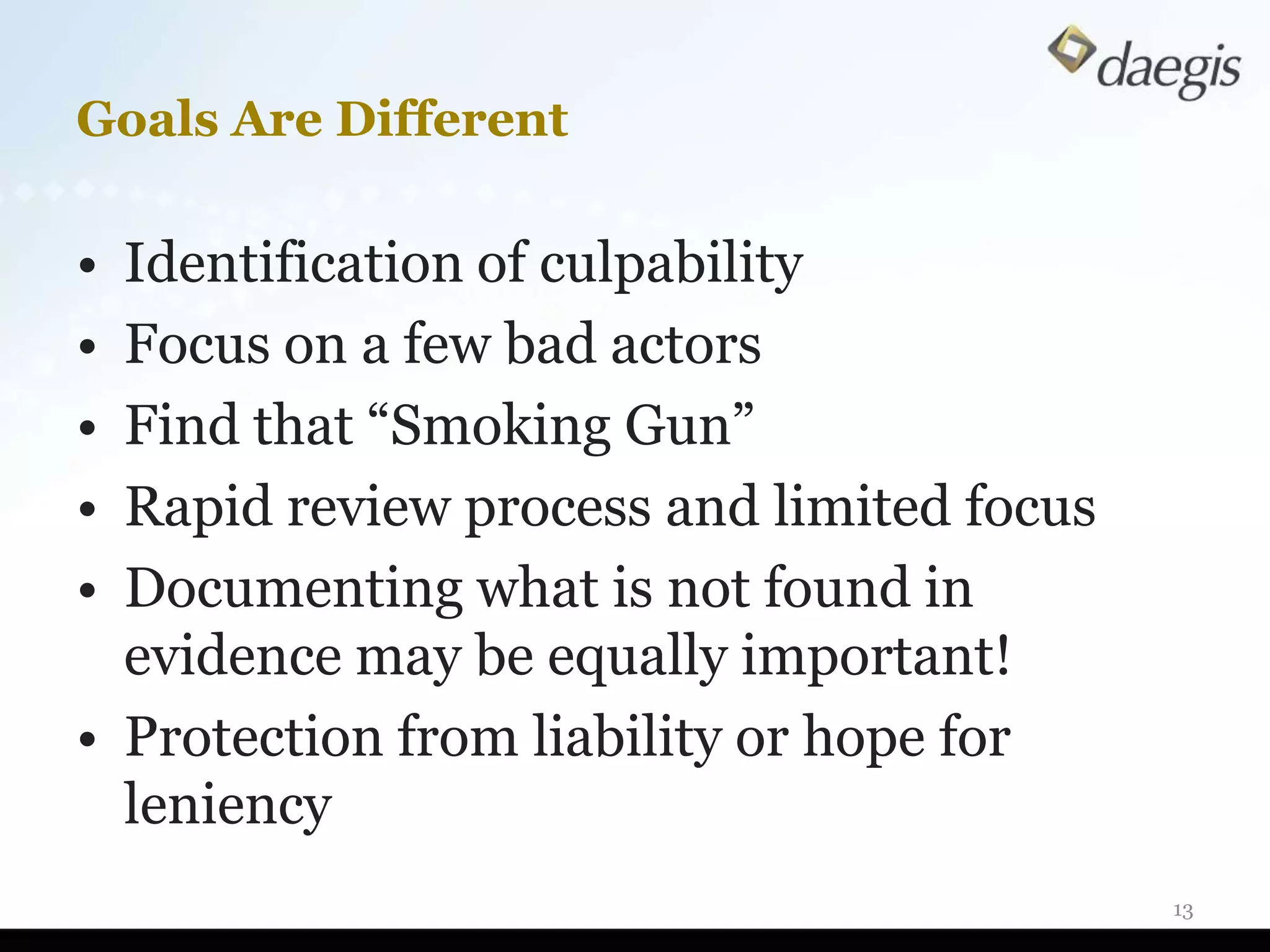 Goals Are Different

• Identification of culpability
• Focus on a few bad actors
• Find that “Smoking Gun”
• Rapid review process and limited focus
• Documenting what is not found in
  evidence may be equally important!
• Protection from liability or hope for
  leniency
                                           13
 