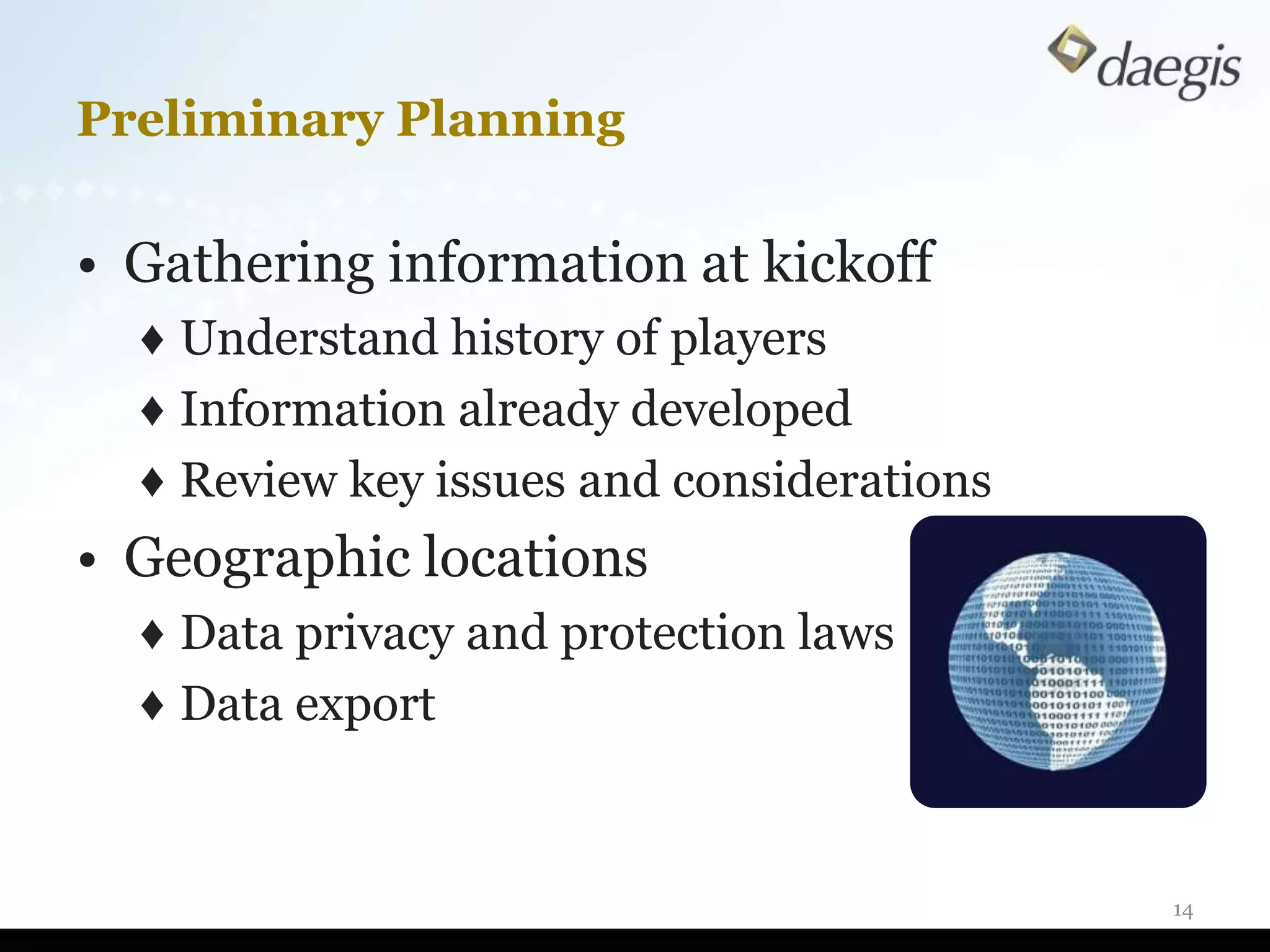 Preliminary Planning

• Gathering information at kickoff
  ♦ Understand history of players
  ♦ Information already developed
  ♦ Review key issues and considerations
• Geographic locations
  ♦ Data privacy and protection laws
  ♦ Data export


                                           14
 