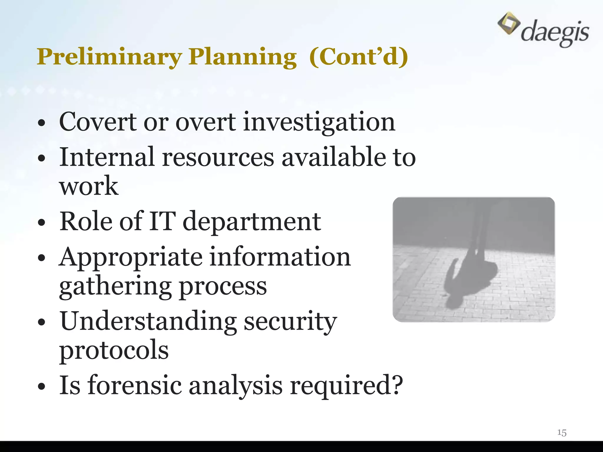 Preliminary Planning (Cont’d)

• Covert or overt investigation
• Internal resources available to
  work
• Role of IT department
• Appropriate information
  gathering process
• Understanding security
  protocols
• Is forensic analysis required?
                                    15
 