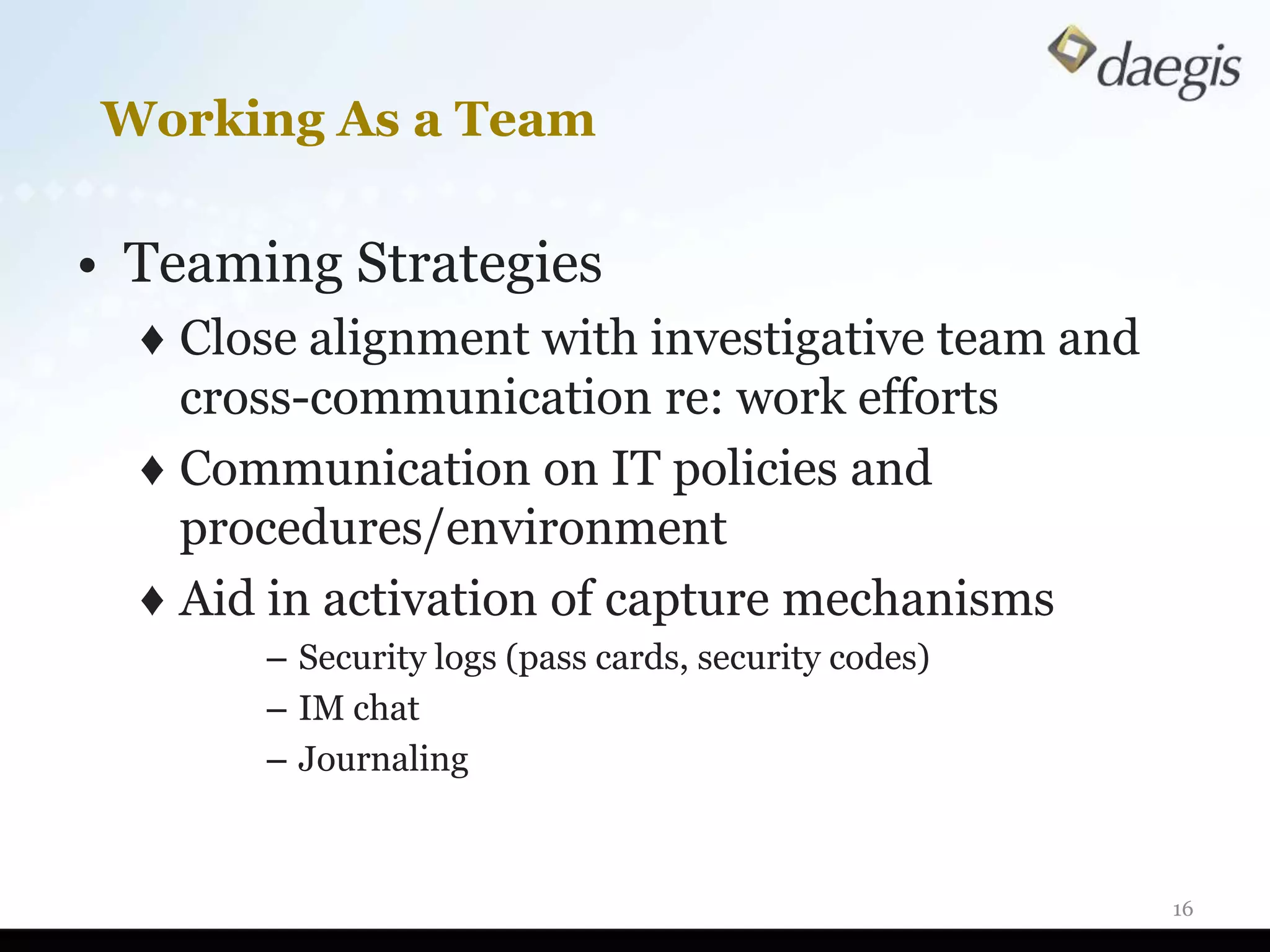 Working As a Team

• Teaming Strategies
  ♦ Close alignment with investigative team and
    cross-communication re: work efforts
  ♦ Communication on IT policies and
    procedures/environment
  ♦ Aid in activation of capture mechanisms
       – Security logs (pass cards, security codes)
       – IM chat
       – Journaling



                                                      16
 
