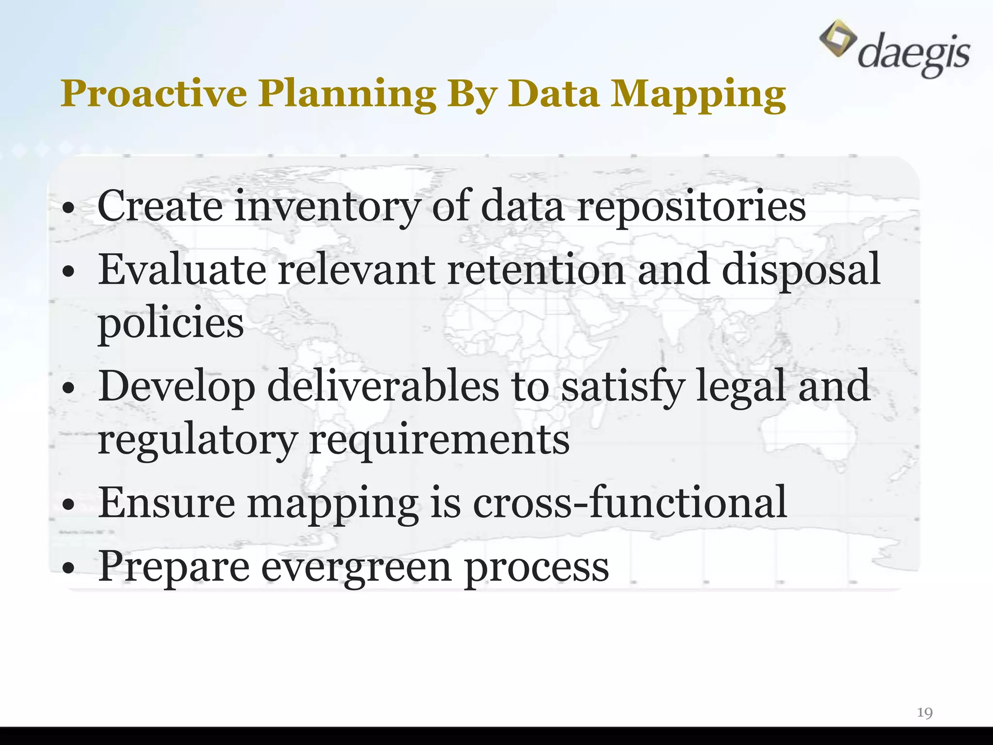 Proactive Planning By Data Mapping

• Create inventory of data repositories
• Evaluate relevant retention and disposal
  policies
• Develop deliverables to satisfy legal and
  regulatory requirements
• Ensure mapping is cross-functional
• Prepare evergreen process


                                              19
 