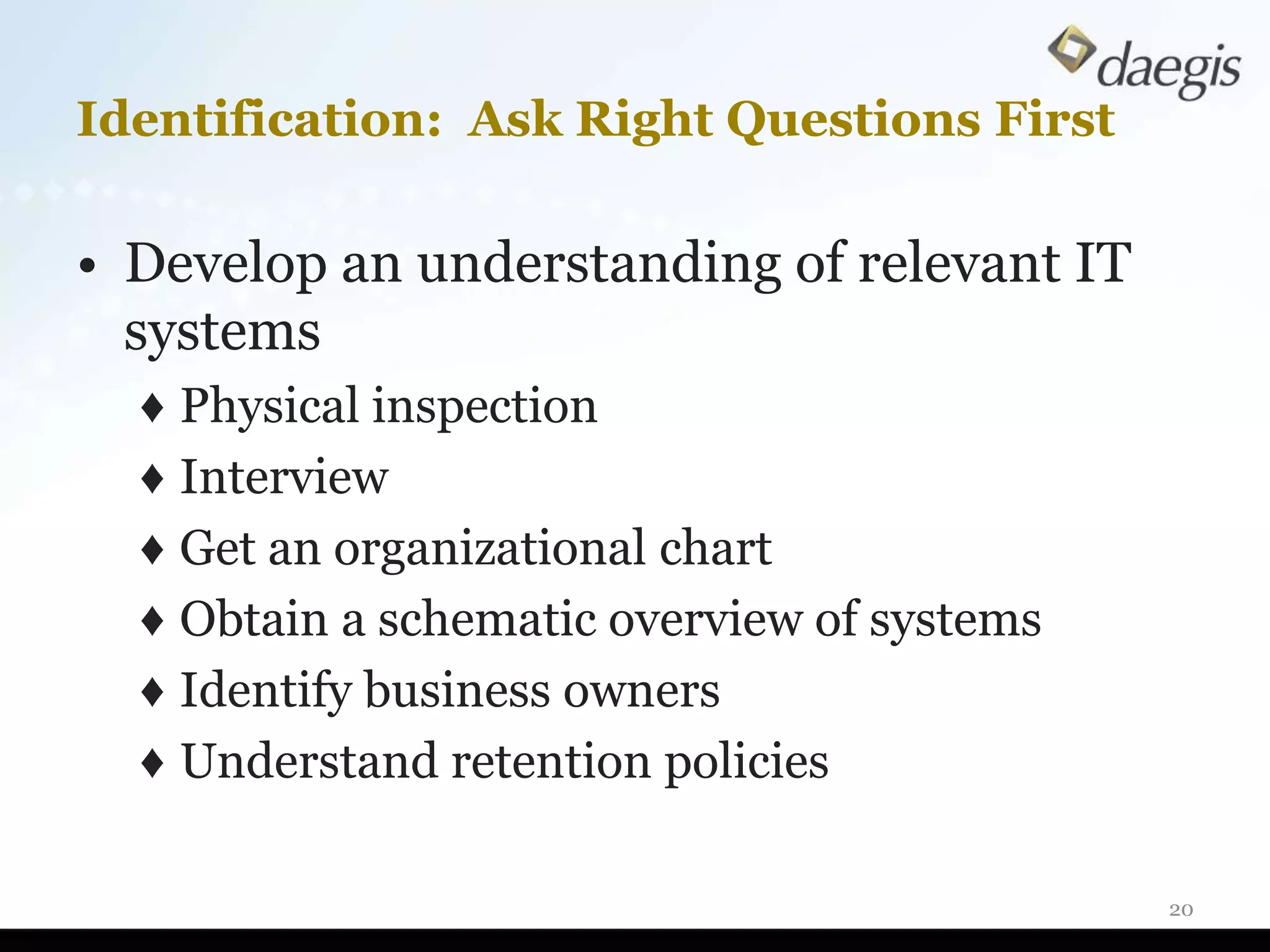 Identification: Ask Right Questions First

• Develop an understanding of relevant IT
  systems
  ♦ Physical inspection
  ♦ Interview
  ♦ Get an organizational chart
  ♦ Obtain a schematic overview of systems
  ♦ Identify business owners
  ♦ Understand retention policies

                                             20
 
