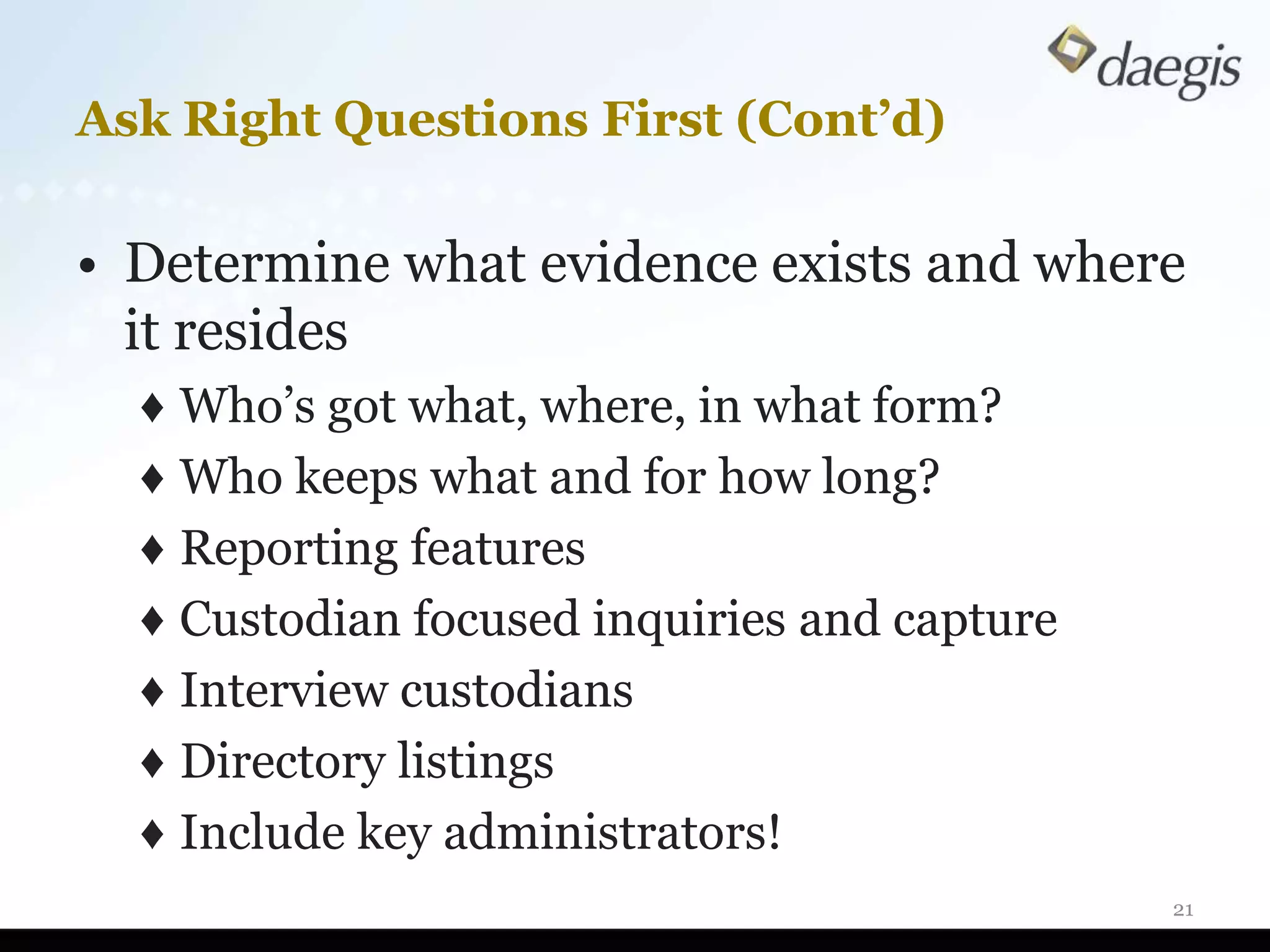 Ask Right Questions First (Cont’d)

• Determine what evidence exists and where
  it resides
  ♦ Who’s got what, where, in what form?
  ♦ Who keeps what and for how long?
  ♦ Reporting features
  ♦ Custodian focused inquiries and capture
  ♦ Interview custodians
  ♦ Directory listings
  ♦ Include key administrators!
                                              21
 