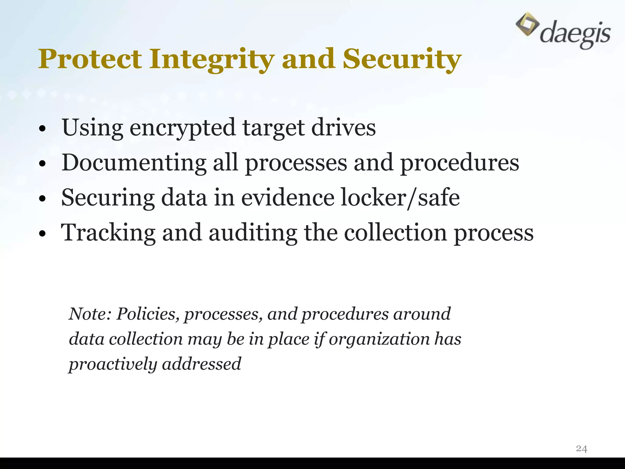 Protect Integrity and Security

•   Using encrypted target drives
•   Documenting all processes and procedures
•   Securing data in evidence locker/safe
•   Tracking and auditing the collection process


    Note: Policies, processes, and procedures around
    data collection may be in place if organization has
    proactively addressed



                                                          24
 