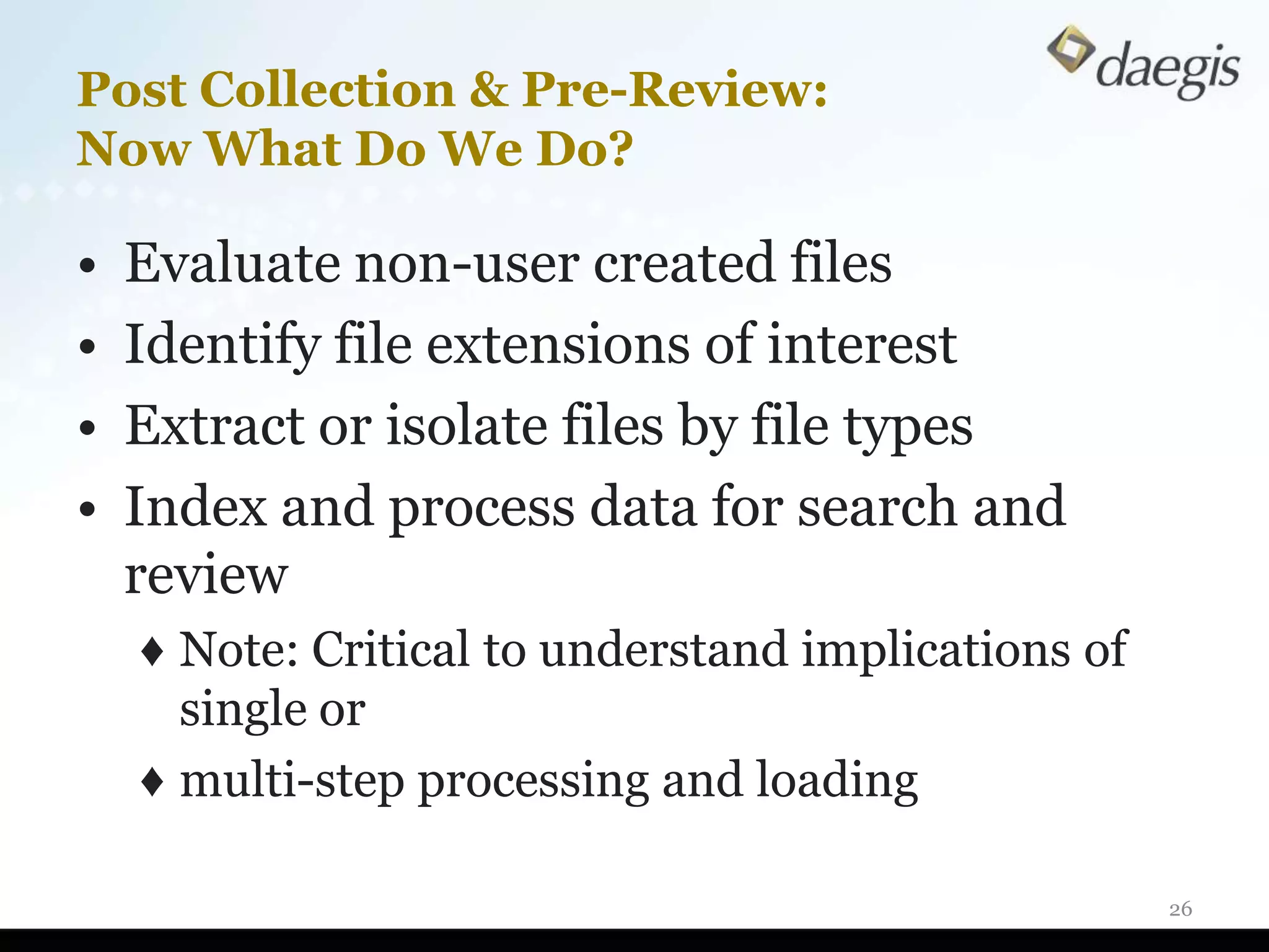 Post Collection & Pre-Review:
Now What Do We Do?

•   Evaluate non-user created files
•   Identify file extensions of interest
•   Extract or isolate files by file types
•   Index and process data for search and
    review
    ♦ Note: Critical to understand implications of
      single or
    ♦ multi-step processing and loading

                                                     26
 