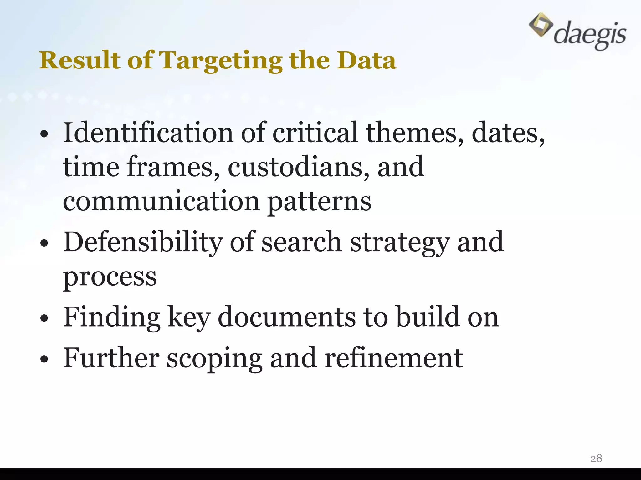 Result of Targeting the Data

• Identification of critical themes, dates,
  time frames, custodians, and
  communication patterns
• Defensibility of search strategy and
  process
• Finding key documents to build on
• Further scoping and refinement


                                              28
 