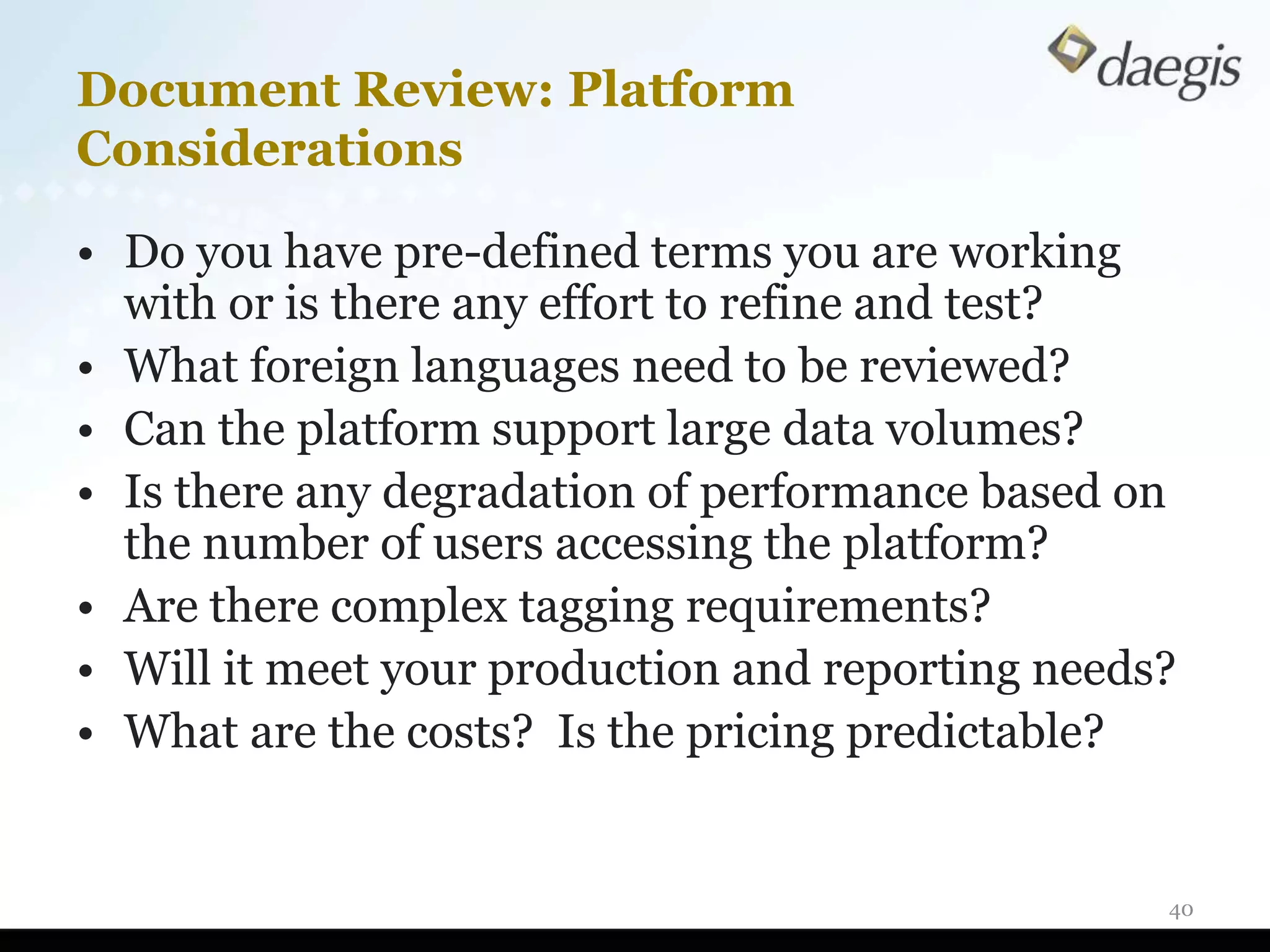 Document Review: Platform
Considerations

• Do you have pre-defined terms you are working
  with or is there any effort to refine and test?
• What foreign languages need to be reviewed?
• Can the platform support large data volumes?
• Is there any degradation of performance based on
  the number of users accessing the platform?
• Are there complex tagging requirements?
• Will it meet your production and reporting needs?
• What are the costs? Is the pricing predictable?


                                                  40
 