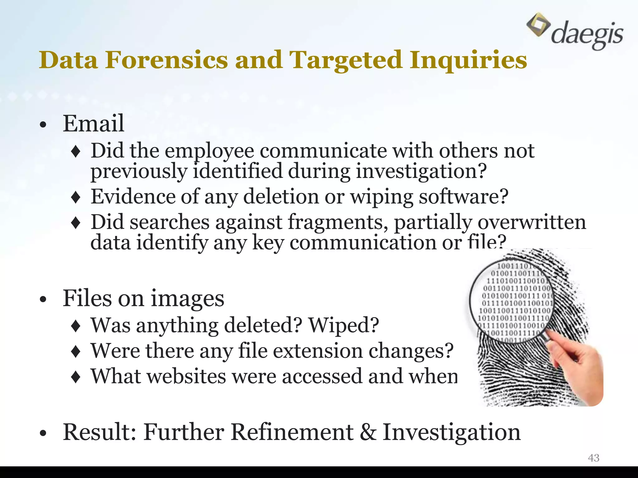 Data Forensics and Targeted Inquiries

• Email
  ♦ Did the employee communicate with others not
    previously identified during investigation?
  ♦ Evidence of any deletion or wiping software?
  ♦ Did searches against fragments, partially overwritten
    data identify any key communication or file?

• Files on images
  ♦ Was anything deleted? Wiped?
  ♦ Were there any file extension changes?
  ♦ What websites were accessed and when?

• Result: Further Refinement & Investigation
                                                            43
 