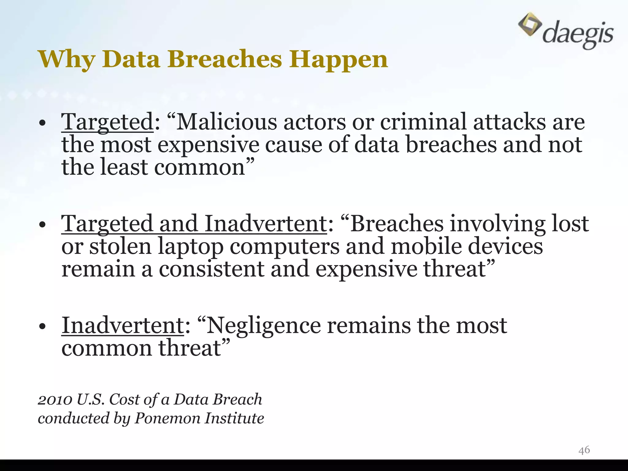 Why Data Breaches Happen

• Targeted: “Malicious actors or criminal attacks are
  the most expensive cause of data breaches and not
  the least common”

• Targeted and Inadvertent: “Breaches involving lost
  or stolen laptop computers and mobile devices
  remain a consistent and expensive threat”

• Inadvertent: “Negligence remains the most
  common threat”

2010 U.S. Cost of a Data Breach
conducted by Ponemon Institute
                                                    46
 