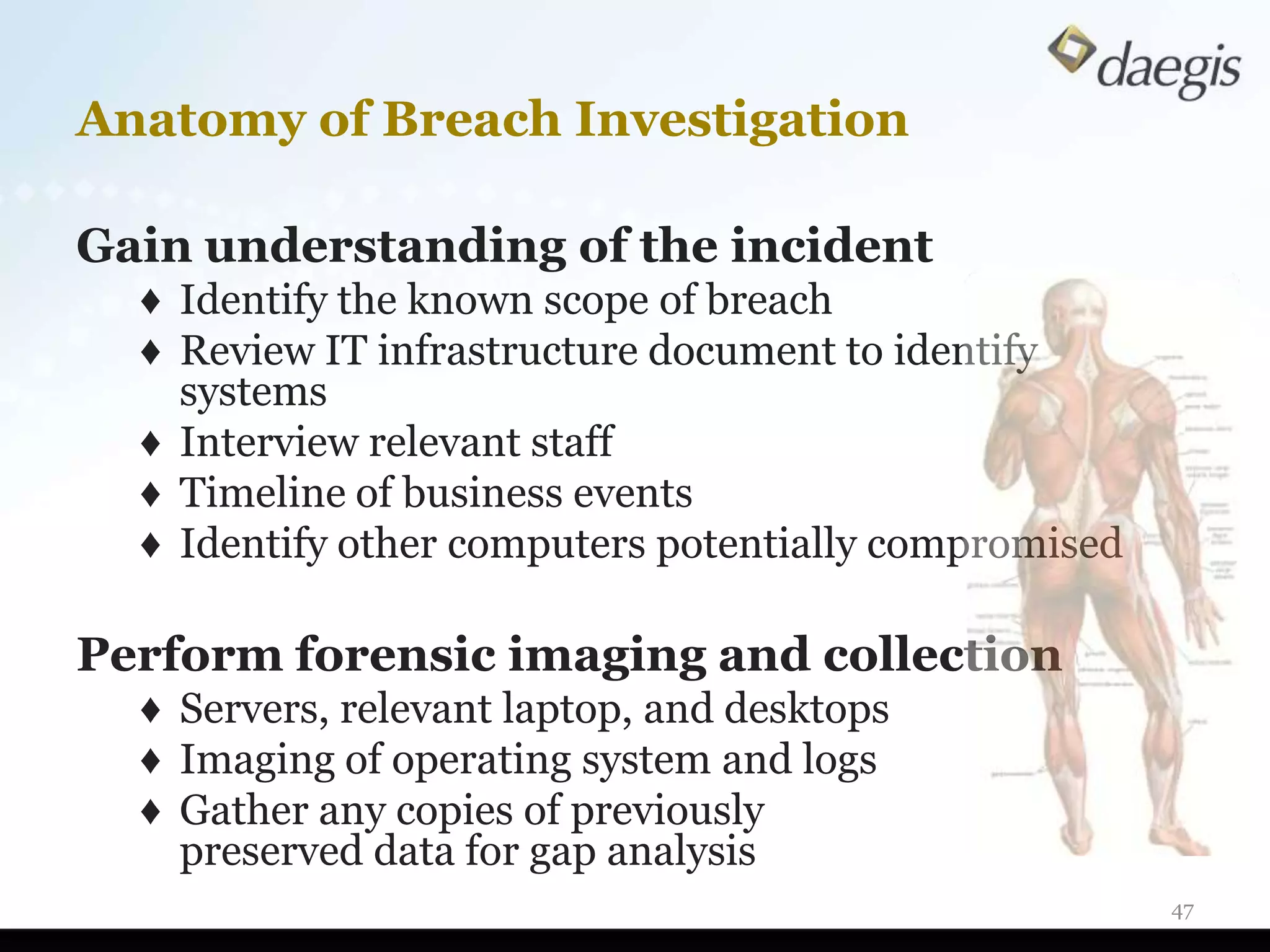 Anatomy of Breach Investigation

Gain understanding of the incident
  ♦ Identify the known scope of breach
  ♦ Review IT infrastructure document to identify
    systems
  ♦ Interview relevant staff
  ♦ Timeline of business events
  ♦ Identify other computers potentially compromised

Perform forensic imaging and collection
  ♦ Servers, relevant laptop, and desktops
  ♦ Imaging of operating system and logs
  ♦ Gather any copies of previously
    preserved data for gap analysis
                                                       47
 