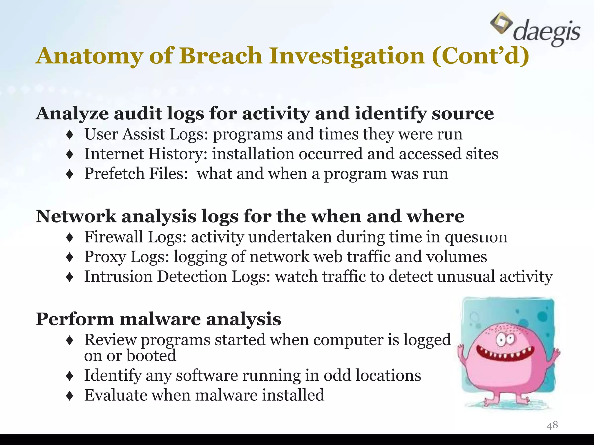 Anatomy of Breach Investigation (Cont’d)

Analyze audit logs for activity and identify source
   ♦ User Assist Logs: programs and times they were run
   ♦ Internet History: installation occurred and accessed sites
   ♦ Prefetch Files: what and when a program was run

Network analysis logs for the when and where
   ♦ Firewall Logs: activity undertaken during time in question
   ♦ Proxy Logs: logging of network web traffic and volumes
   ♦ Intrusion Detection Logs: watch traffic to detect unusual activity

Perform malware analysis
   ♦ Review programs started when computer is logged
     on or booted
   ♦ Identify any software running in odd locations
   ♦ Evaluate when malware installed
                                                                      48
 